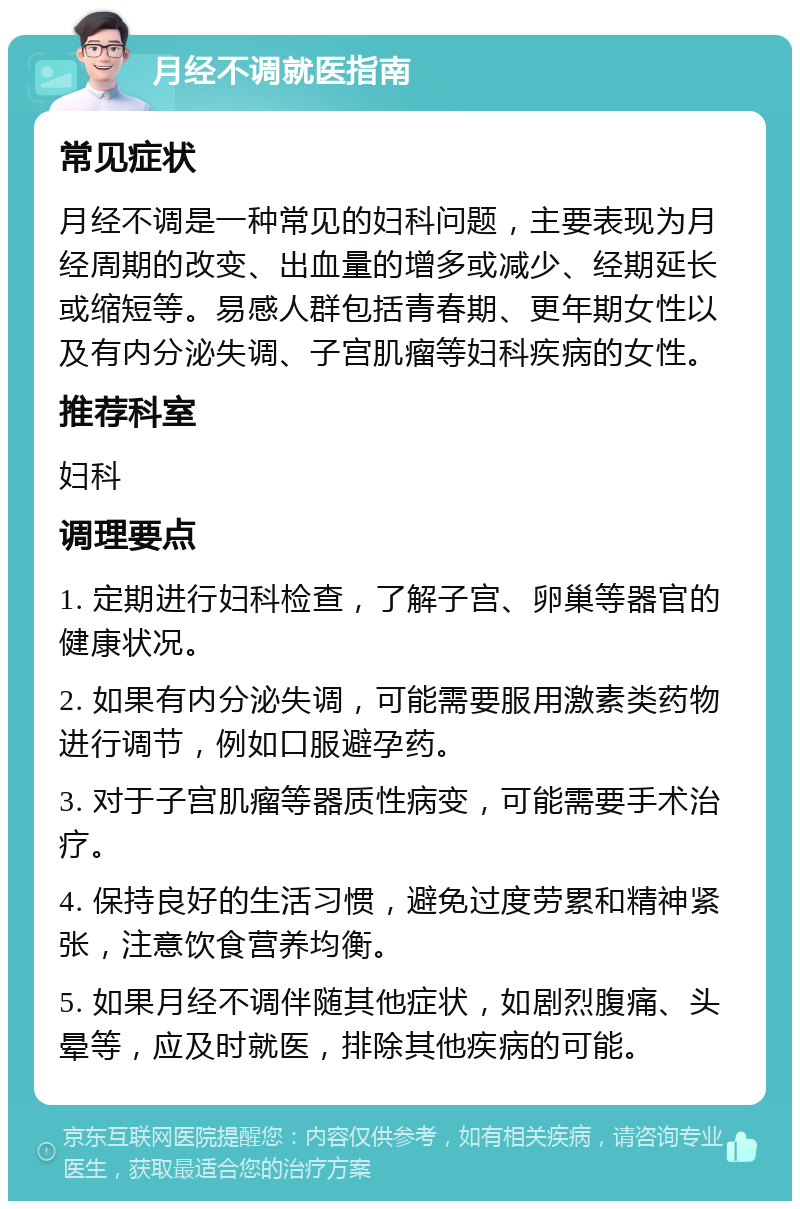 月经不调就医指南 常见症状 月经不调是一种常见的妇科问题，主要表现为月经周期的改变、出血量的增多或减少、经期延长或缩短等。易感人群包括青春期、更年期女性以及有内分泌失调、子宫肌瘤等妇科疾病的女性。 推荐科室 妇科 调理要点 1. 定期进行妇科检查，了解子宫、卵巢等器官的健康状况。 2. 如果有内分泌失调，可能需要服用激素类药物进行调节，例如口服避孕药。 3. 对于子宫肌瘤等器质性病变，可能需要手术治疗。 4. 保持良好的生活习惯，避免过度劳累和精神紧张，注意饮食营养均衡。 5. 如果月经不调伴随其他症状，如剧烈腹痛、头晕等，应及时就医，排除其他疾病的可能。