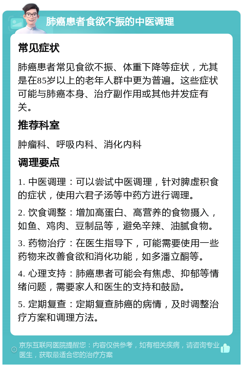 肺癌患者食欲不振的中医调理 常见症状 肺癌患者常见食欲不振、体重下降等症状，尤其是在85岁以上的老年人群中更为普遍。这些症状可能与肺癌本身、治疗副作用或其他并发症有关。 推荐科室 肿瘤科、呼吸内科、消化内科 调理要点 1. 中医调理：可以尝试中医调理，针对脾虚积食的症状，使用六君子汤等中药方进行调理。 2. 饮食调整：增加高蛋白、高营养的食物摄入，如鱼、鸡肉、豆制品等，避免辛辣、油腻食物。 3. 药物治疗：在医生指导下，可能需要使用一些药物来改善食欲和消化功能，如多潘立酮等。 4. 心理支持：肺癌患者可能会有焦虑、抑郁等情绪问题，需要家人和医生的支持和鼓励。 5. 定期复查：定期复查肺癌的病情，及时调整治疗方案和调理方法。