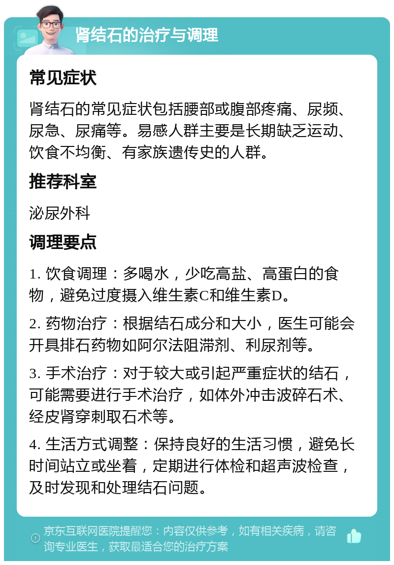 肾结石的治疗与调理 常见症状 肾结石的常见症状包括腰部或腹部疼痛、尿频、尿急、尿痛等。易感人群主要是长期缺乏运动、饮食不均衡、有家族遗传史的人群。 推荐科室 泌尿外科 调理要点 1. 饮食调理：多喝水，少吃高盐、高蛋白的食物，避免过度摄入维生素C和维生素D。 2. 药物治疗：根据结石成分和大小，医生可能会开具排石药物如阿尔法阻滞剂、利尿剂等。 3. 手术治疗：对于较大或引起严重症状的结石，可能需要进行手术治疗，如体外冲击波碎石术、经皮肾穿刺取石术等。 4. 生活方式调整：保持良好的生活习惯，避免长时间站立或坐着，定期进行体检和超声波检查，及时发现和处理结石问题。