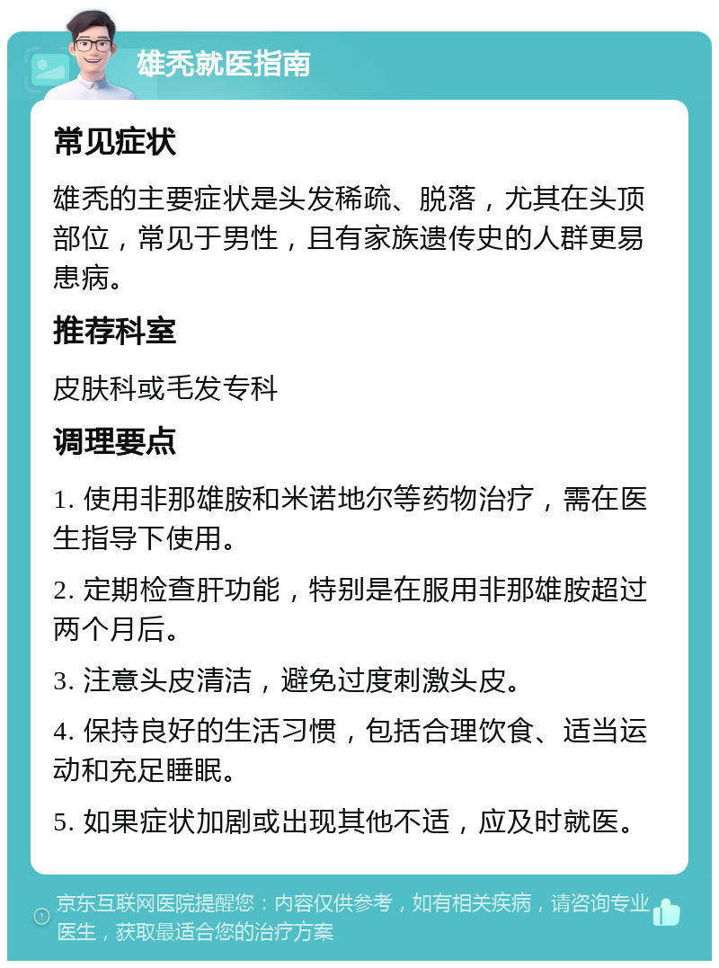 雄秃就医指南 常见症状 雄秃的主要症状是头发稀疏、脱落，尤其在头顶部位，常见于男性，且有家族遗传史的人群更易患病。 推荐科室 皮肤科或毛发专科 调理要点 1. 使用非那雄胺和米诺地尔等药物治疗，需在医生指导下使用。 2. 定期检查肝功能，特别是在服用非那雄胺超过两个月后。 3. 注意头皮清洁，避免过度刺激头皮。 4. 保持良好的生活习惯，包括合理饮食、适当运动和充足睡眠。 5. 如果症状加剧或出现其他不适，应及时就医。