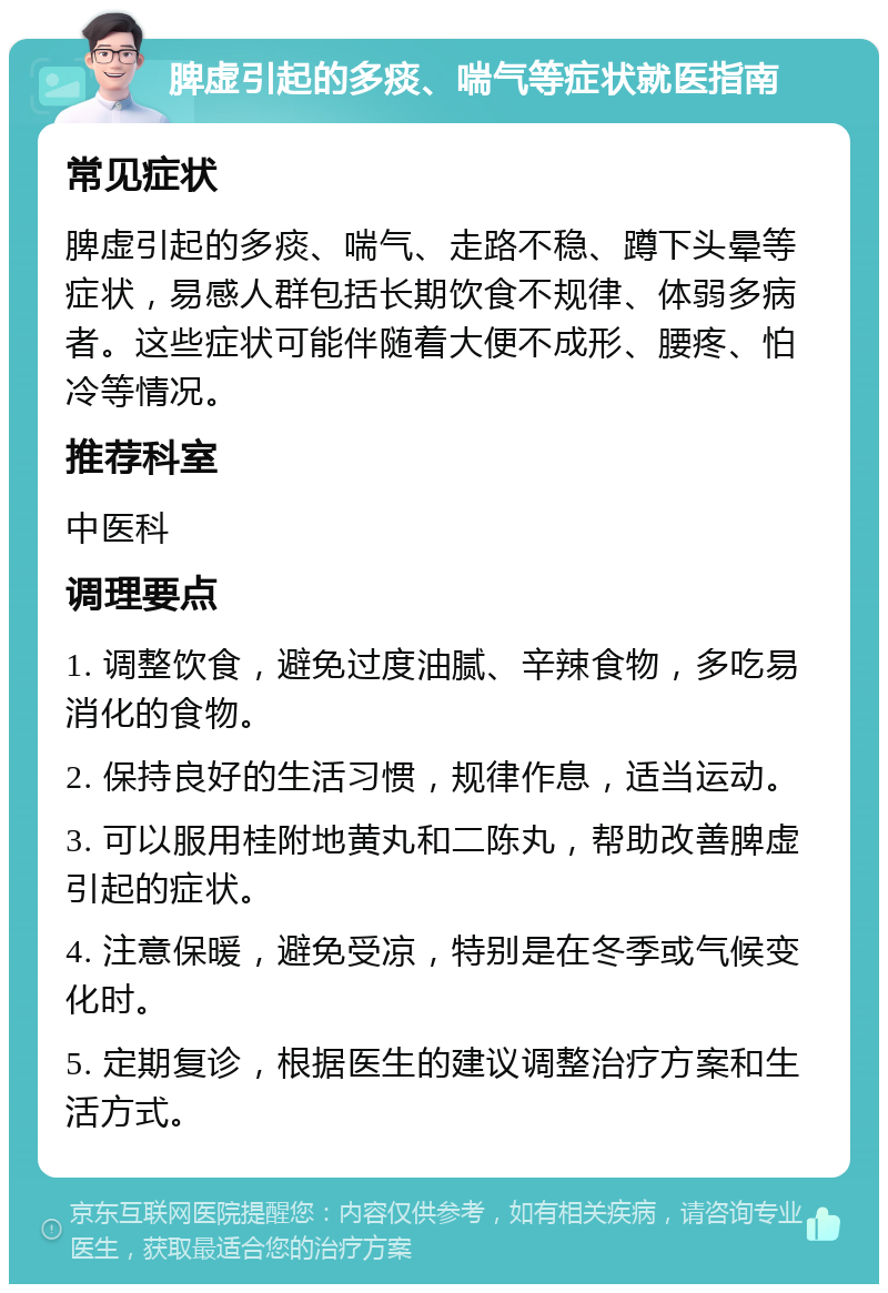 脾虚引起的多痰、喘气等症状就医指南 常见症状 脾虚引起的多痰、喘气、走路不稳、蹲下头晕等症状，易感人群包括长期饮食不规律、体弱多病者。这些症状可能伴随着大便不成形、腰疼、怕冷等情况。 推荐科室 中医科 调理要点 1. 调整饮食，避免过度油腻、辛辣食物，多吃易消化的食物。 2. 保持良好的生活习惯，规律作息，适当运动。 3. 可以服用桂附地黄丸和二陈丸，帮助改善脾虚引起的症状。 4. 注意保暖，避免受凉，特别是在冬季或气候变化时。 5. 定期复诊，根据医生的建议调整治疗方案和生活方式。