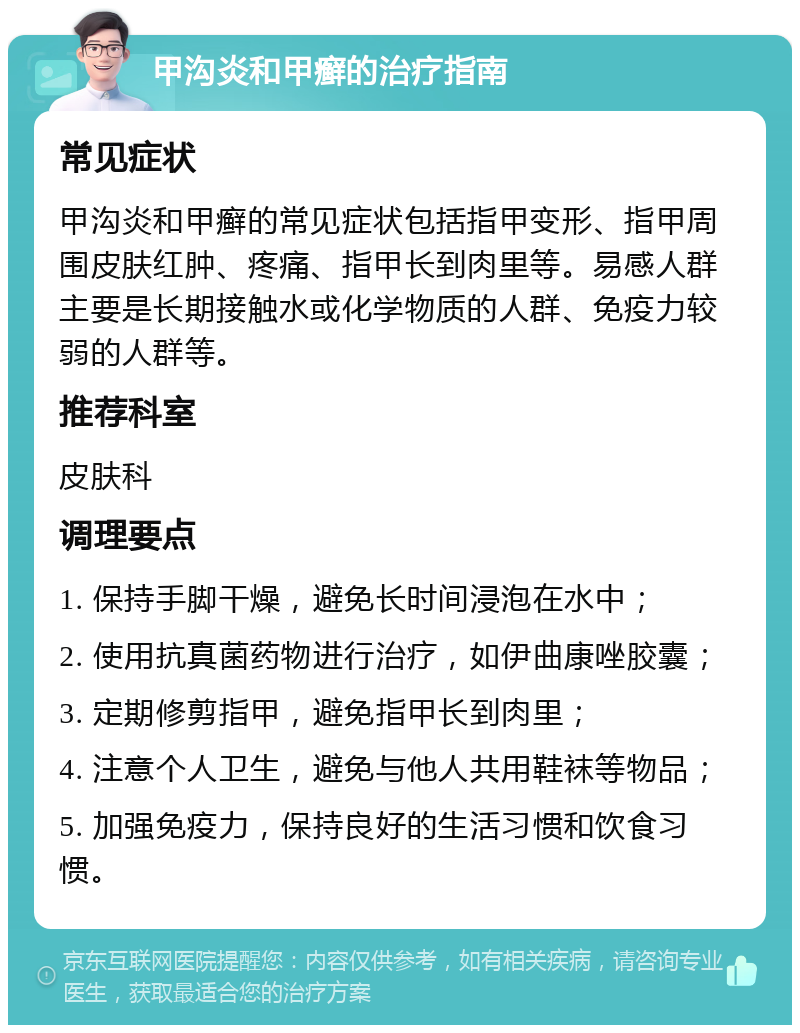 甲沟炎和甲癣的治疗指南 常见症状 甲沟炎和甲癣的常见症状包括指甲变形、指甲周围皮肤红肿、疼痛、指甲长到肉里等。易感人群主要是长期接触水或化学物质的人群、免疫力较弱的人群等。 推荐科室 皮肤科 调理要点 1. 保持手脚干燥，避免长时间浸泡在水中； 2. 使用抗真菌药物进行治疗，如伊曲康唑胶囊； 3. 定期修剪指甲，避免指甲长到肉里； 4. 注意个人卫生，避免与他人共用鞋袜等物品； 5. 加强免疫力，保持良好的生活习惯和饮食习惯。