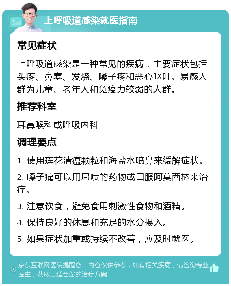 上呼吸道感染就医指南 常见症状 上呼吸道感染是一种常见的疾病，主要症状包括头疼、鼻塞、发烧、嗓子疼和恶心呕吐。易感人群为儿童、老年人和免疫力较弱的人群。 推荐科室 耳鼻喉科或呼吸内科 调理要点 1. 使用莲花清瘟颗粒和海盐水喷鼻来缓解症状。 2. 嗓子痛可以用局喷的药物或口服阿莫西林来治疗。 3. 注意饮食，避免食用刺激性食物和酒精。 4. 保持良好的休息和充足的水分摄入。 5. 如果症状加重或持续不改善，应及时就医。