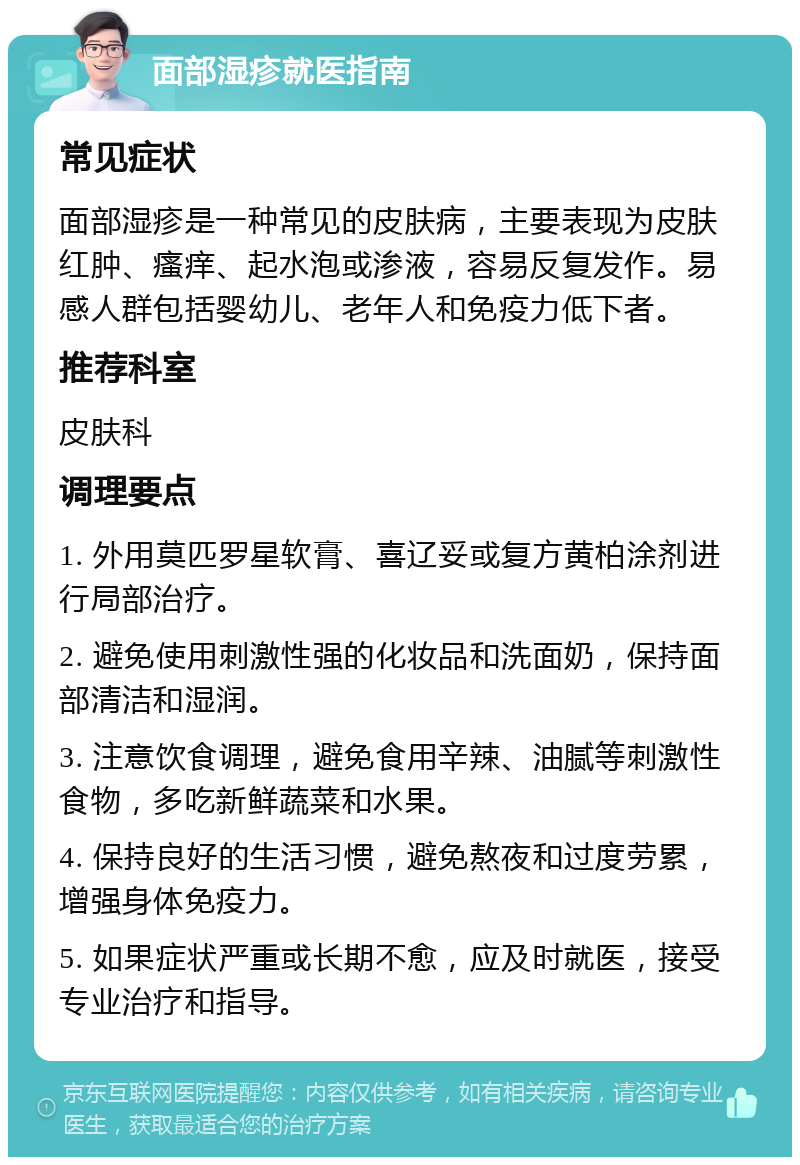 面部湿疹就医指南 常见症状 面部湿疹是一种常见的皮肤病，主要表现为皮肤红肿、瘙痒、起水泡或渗液，容易反复发作。易感人群包括婴幼儿、老年人和免疫力低下者。 推荐科室 皮肤科 调理要点 1. 外用莫匹罗星软膏、喜辽妥或复方黄柏涂剂进行局部治疗。 2. 避免使用刺激性强的化妆品和洗面奶，保持面部清洁和湿润。 3. 注意饮食调理，避免食用辛辣、油腻等刺激性食物，多吃新鲜蔬菜和水果。 4. 保持良好的生活习惯，避免熬夜和过度劳累，增强身体免疫力。 5. 如果症状严重或长期不愈，应及时就医，接受专业治疗和指导。