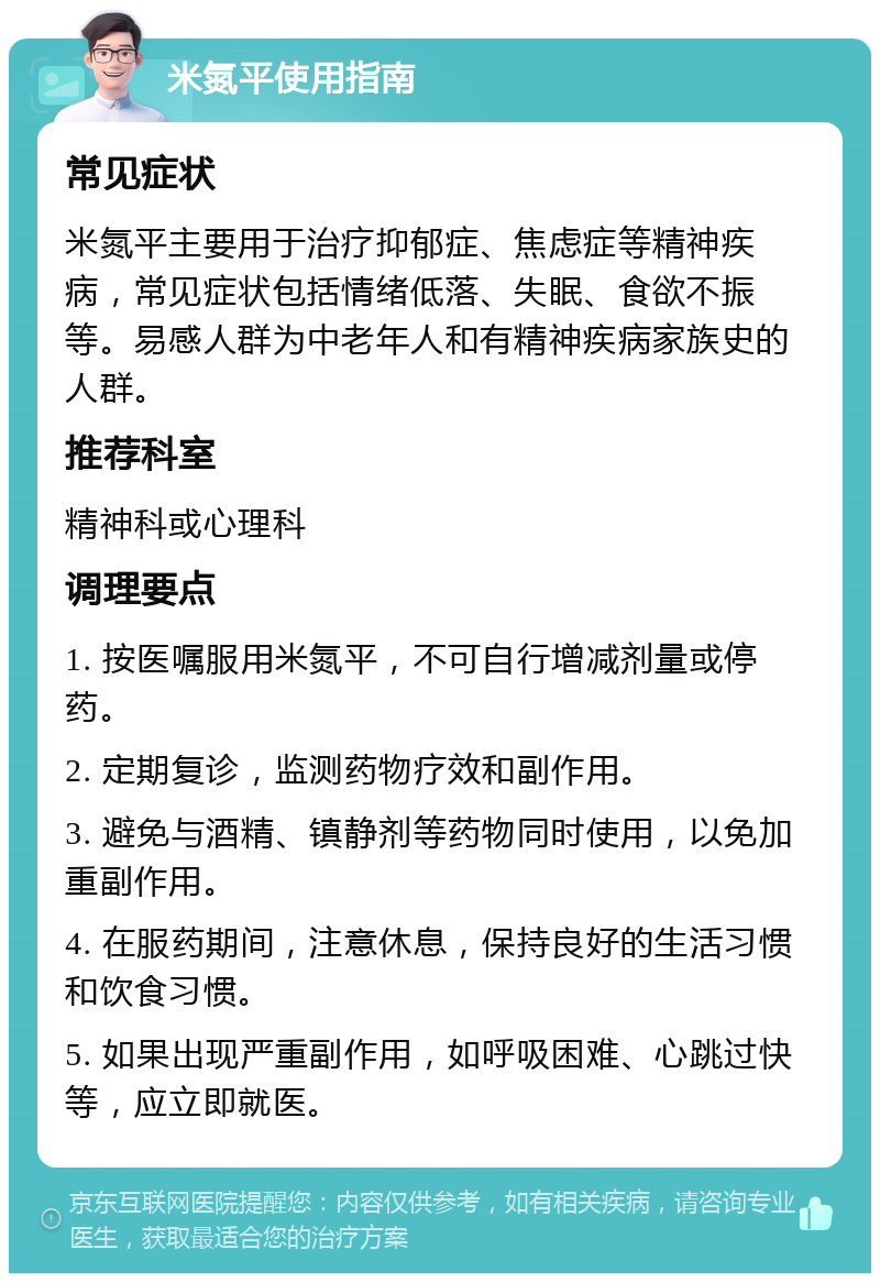 米氮平使用指南 常见症状 米氮平主要用于治疗抑郁症、焦虑症等精神疾病，常见症状包括情绪低落、失眠、食欲不振等。易感人群为中老年人和有精神疾病家族史的人群。 推荐科室 精神科或心理科 调理要点 1. 按医嘱服用米氮平，不可自行增减剂量或停药。 2. 定期复诊，监测药物疗效和副作用。 3. 避免与酒精、镇静剂等药物同时使用，以免加重副作用。 4. 在服药期间，注意休息，保持良好的生活习惯和饮食习惯。 5. 如果出现严重副作用，如呼吸困难、心跳过快等，应立即就医。