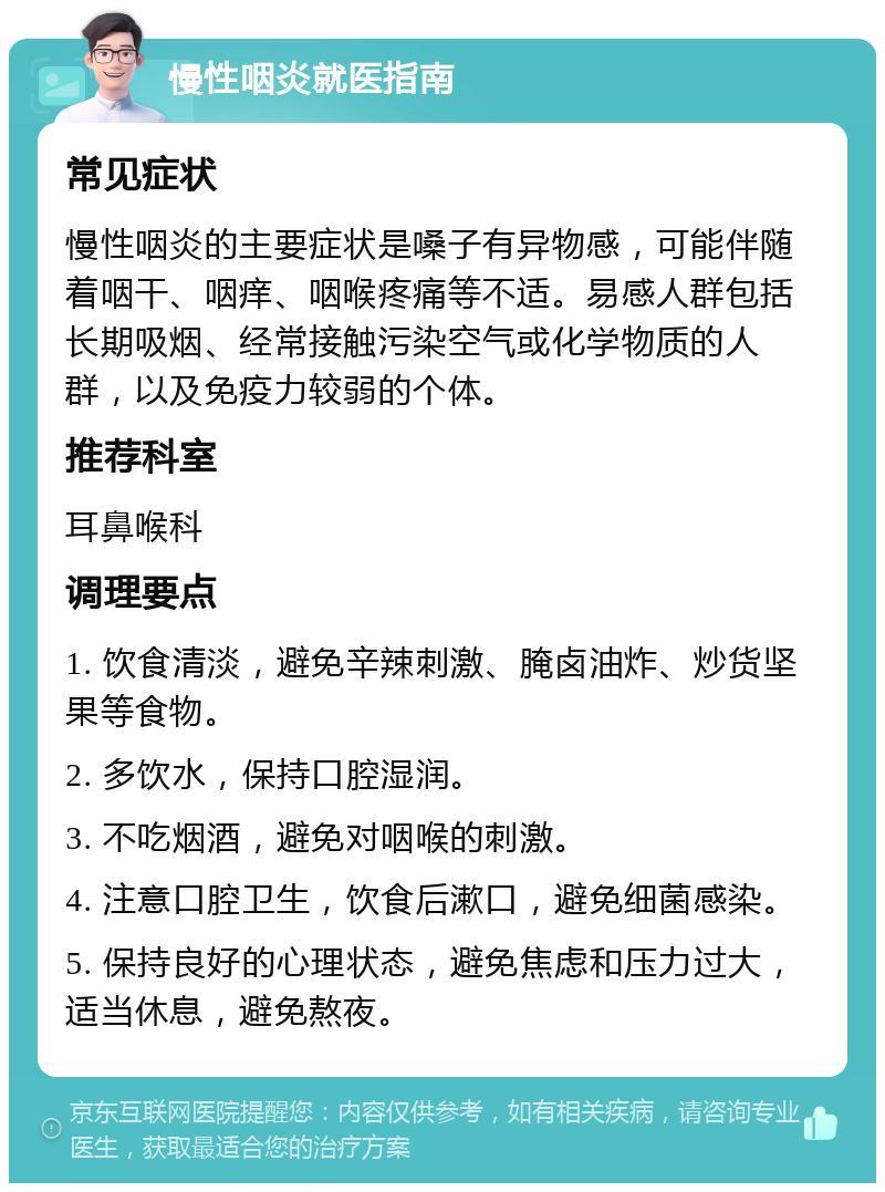 慢性咽炎就医指南 常见症状 慢性咽炎的主要症状是嗓子有异物感，可能伴随着咽干、咽痒、咽喉疼痛等不适。易感人群包括长期吸烟、经常接触污染空气或化学物质的人群，以及免疫力较弱的个体。 推荐科室 耳鼻喉科 调理要点 1. 饮食清淡，避免辛辣刺激、腌卤油炸、炒货坚果等食物。 2. 多饮水，保持口腔湿润。 3. 不吃烟酒，避免对咽喉的刺激。 4. 注意口腔卫生，饮食后漱口，避免细菌感染。 5. 保持良好的心理状态，避免焦虑和压力过大，适当休息，避免熬夜。