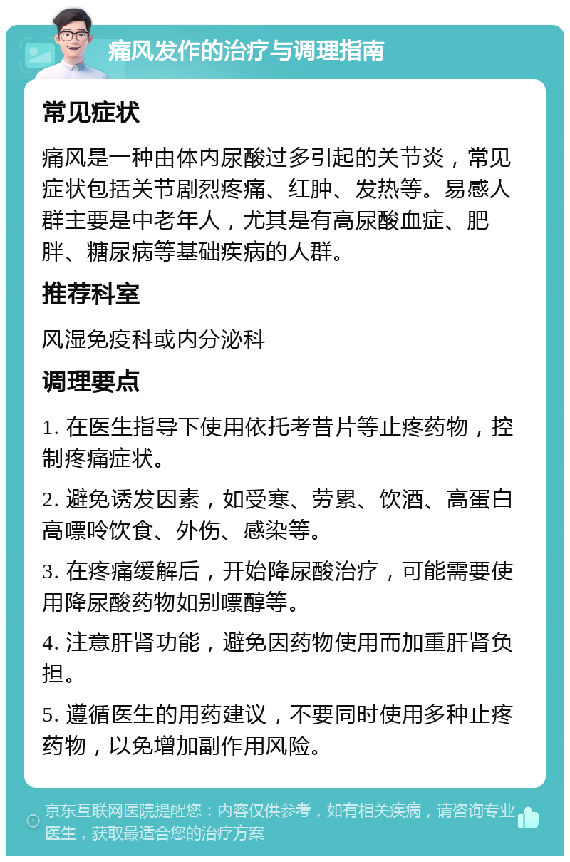 痛风发作的治疗与调理指南 常见症状 痛风是一种由体内尿酸过多引起的关节炎，常见症状包括关节剧烈疼痛、红肿、发热等。易感人群主要是中老年人，尤其是有高尿酸血症、肥胖、糖尿病等基础疾病的人群。 推荐科室 风湿免疫科或内分泌科 调理要点 1. 在医生指导下使用依托考昔片等止疼药物，控制疼痛症状。 2. 避免诱发因素，如受寒、劳累、饮酒、高蛋白高嘌呤饮食、外伤、感染等。 3. 在疼痛缓解后，开始降尿酸治疗，可能需要使用降尿酸药物如别嘌醇等。 4. 注意肝肾功能，避免因药物使用而加重肝肾负担。 5. 遵循医生的用药建议，不要同时使用多种止疼药物，以免增加副作用风险。