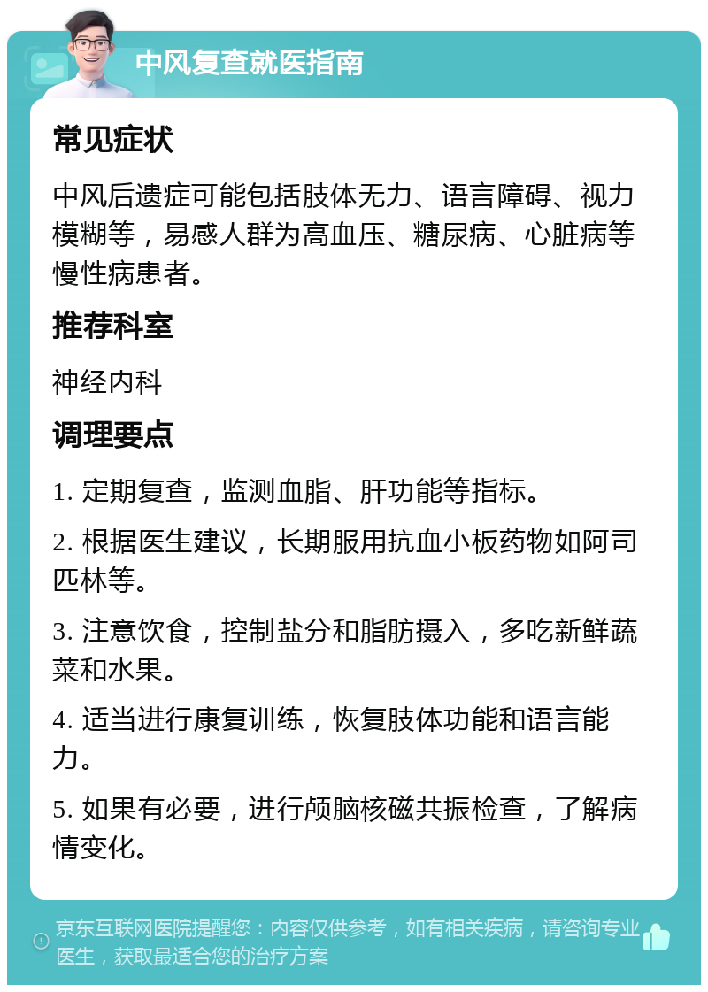 中风复查就医指南 常见症状 中风后遗症可能包括肢体无力、语言障碍、视力模糊等，易感人群为高血压、糖尿病、心脏病等慢性病患者。 推荐科室 神经内科 调理要点 1. 定期复查，监测血脂、肝功能等指标。 2. 根据医生建议，长期服用抗血小板药物如阿司匹林等。 3. 注意饮食，控制盐分和脂肪摄入，多吃新鲜蔬菜和水果。 4. 适当进行康复训练，恢复肢体功能和语言能力。 5. 如果有必要，进行颅脑核磁共振检查，了解病情变化。