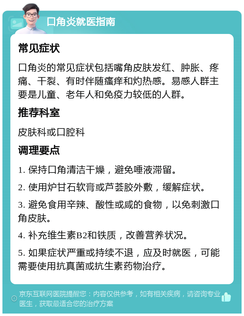 口角炎就医指南 常见症状 口角炎的常见症状包括嘴角皮肤发红、肿胀、疼痛、干裂、有时伴随瘙痒和灼热感。易感人群主要是儿童、老年人和免疫力较低的人群。 推荐科室 皮肤科或口腔科 调理要点 1. 保持口角清洁干燥，避免唾液滞留。 2. 使用炉甘石软膏或芦荟胶外敷，缓解症状。 3. 避免食用辛辣、酸性或咸的食物，以免刺激口角皮肤。 4. 补充维生素B2和铁质，改善营养状况。 5. 如果症状严重或持续不退，应及时就医，可能需要使用抗真菌或抗生素药物治疗。