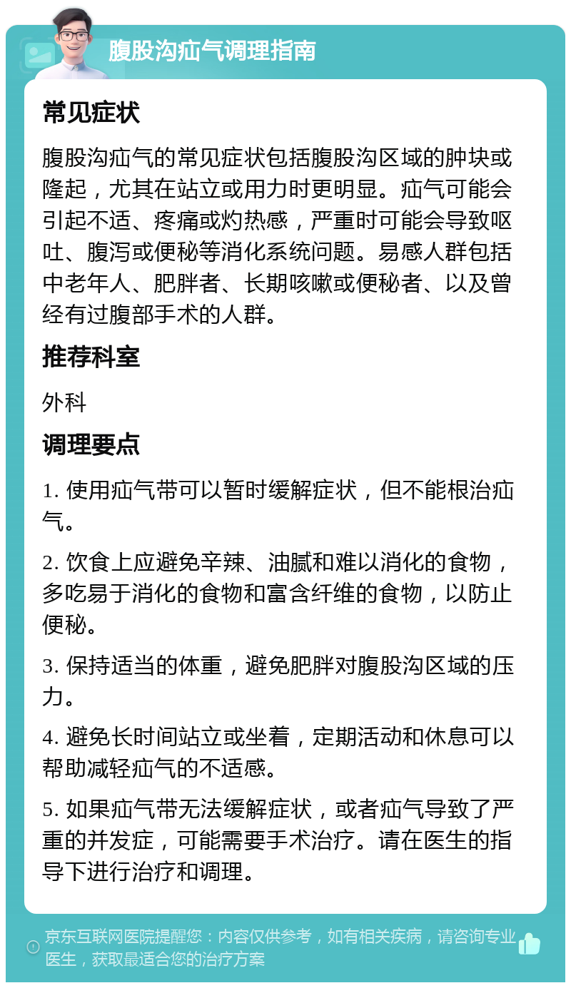 腹股沟疝气调理指南 常见症状 腹股沟疝气的常见症状包括腹股沟区域的肿块或隆起，尤其在站立或用力时更明显。疝气可能会引起不适、疼痛或灼热感，严重时可能会导致呕吐、腹泻或便秘等消化系统问题。易感人群包括中老年人、肥胖者、长期咳嗽或便秘者、以及曾经有过腹部手术的人群。 推荐科室 外科 调理要点 1. 使用疝气带可以暂时缓解症状，但不能根治疝气。 2. 饮食上应避免辛辣、油腻和难以消化的食物，多吃易于消化的食物和富含纤维的食物，以防止便秘。 3. 保持适当的体重，避免肥胖对腹股沟区域的压力。 4. 避免长时间站立或坐着，定期活动和休息可以帮助减轻疝气的不适感。 5. 如果疝气带无法缓解症状，或者疝气导致了严重的并发症，可能需要手术治疗。请在医生的指导下进行治疗和调理。