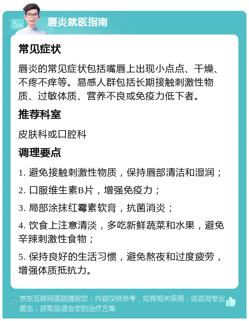 唇炎就医指南 常见症状 唇炎的常见症状包括嘴唇上出现小点点、干燥、不疼不痒等。易感人群包括长期接触刺激性物质、过敏体质、营养不良或免疫力低下者。 推荐科室 皮肤科或口腔科 调理要点 1. 避免接触刺激性物质，保持唇部清洁和湿润； 2. 口服维生素B片，增强免疫力； 3. 局部涂抹红霉素软膏，抗菌消炎； 4. 饮食上注意清淡，多吃新鲜蔬菜和水果，避免辛辣刺激性食物； 5. 保持良好的生活习惯，避免熬夜和过度疲劳，增强体质抵抗力。