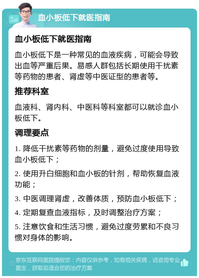 血小板低下就医指南 血小板低下就医指南 血小板低下是一种常见的血液疾病，可能会导致出血等严重后果。易感人群包括长期使用干扰素等药物的患者、肾虚等中医证型的患者等。 推荐科室 血液科、肾内科、中医科等科室都可以就诊血小板低下。 调理要点 1. 降低干扰素等药物的剂量，避免过度使用导致血小板低下； 2. 使用升白细胞和血小板的针剂，帮助恢复血液功能； 3. 中医调理肾虚，改善体质，预防血小板低下； 4. 定期复查血液指标，及时调整治疗方案； 5. 注意饮食和生活习惯，避免过度劳累和不良习惯对身体的影响。