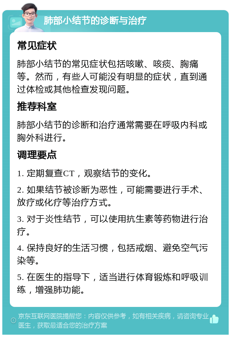 肺部小结节的诊断与治疗 常见症状 肺部小结节的常见症状包括咳嗽、咳痰、胸痛等。然而，有些人可能没有明显的症状，直到通过体检或其他检查发现问题。 推荐科室 肺部小结节的诊断和治疗通常需要在呼吸内科或胸外科进行。 调理要点 1. 定期复查CT，观察结节的变化。 2. 如果结节被诊断为恶性，可能需要进行手术、放疗或化疗等治疗方式。 3. 对于炎性结节，可以使用抗生素等药物进行治疗。 4. 保持良好的生活习惯，包括戒烟、避免空气污染等。 5. 在医生的指导下，适当进行体育锻炼和呼吸训练，增强肺功能。