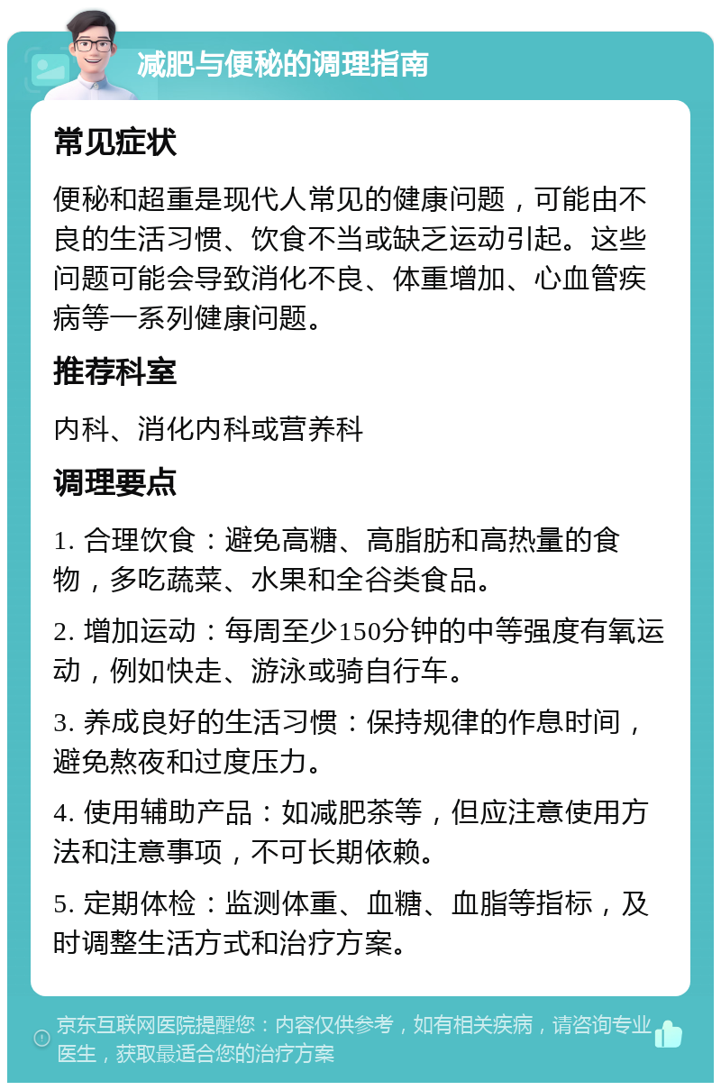 减肥与便秘的调理指南 常见症状 便秘和超重是现代人常见的健康问题，可能由不良的生活习惯、饮食不当或缺乏运动引起。这些问题可能会导致消化不良、体重增加、心血管疾病等一系列健康问题。 推荐科室 内科、消化内科或营养科 调理要点 1. 合理饮食：避免高糖、高脂肪和高热量的食物，多吃蔬菜、水果和全谷类食品。 2. 增加运动：每周至少150分钟的中等强度有氧运动，例如快走、游泳或骑自行车。 3. 养成良好的生活习惯：保持规律的作息时间，避免熬夜和过度压力。 4. 使用辅助产品：如减肥茶等，但应注意使用方法和注意事项，不可长期依赖。 5. 定期体检：监测体重、血糖、血脂等指标，及时调整生活方式和治疗方案。