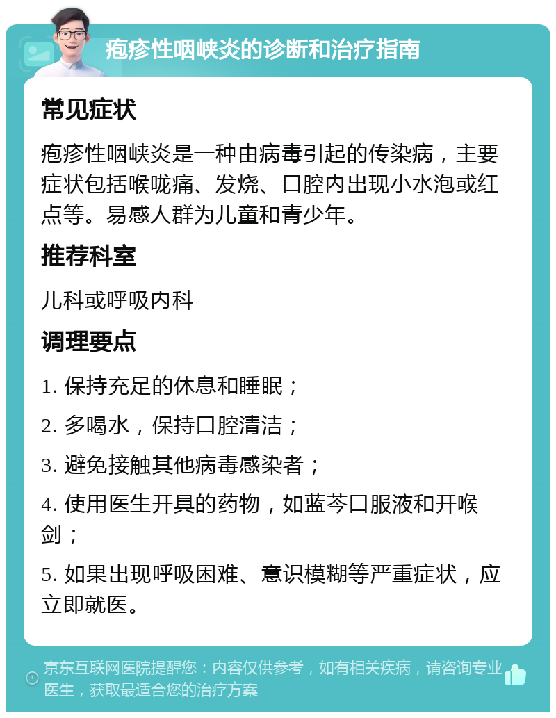 疱疹性咽峡炎的诊断和治疗指南 常见症状 疱疹性咽峡炎是一种由病毒引起的传染病，主要症状包括喉咙痛、发烧、口腔内出现小水泡或红点等。易感人群为儿童和青少年。 推荐科室 儿科或呼吸内科 调理要点 1. 保持充足的休息和睡眠； 2. 多喝水，保持口腔清洁； 3. 避免接触其他病毒感染者； 4. 使用医生开具的药物，如蓝芩口服液和开喉剑； 5. 如果出现呼吸困难、意识模糊等严重症状，应立即就医。