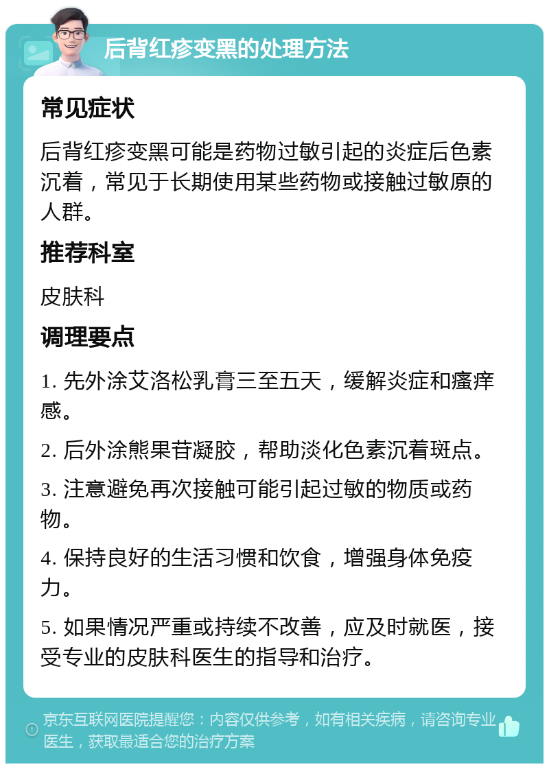 后背红疹变黑的处理方法 常见症状 后背红疹变黑可能是药物过敏引起的炎症后色素沉着，常见于长期使用某些药物或接触过敏原的人群。 推荐科室 皮肤科 调理要点 1. 先外涂艾洛松乳膏三至五天，缓解炎症和瘙痒感。 2. 后外涂熊果苷凝胶，帮助淡化色素沉着斑点。 3. 注意避免再次接触可能引起过敏的物质或药物。 4. 保持良好的生活习惯和饮食，增强身体免疫力。 5. 如果情况严重或持续不改善，应及时就医，接受专业的皮肤科医生的指导和治疗。