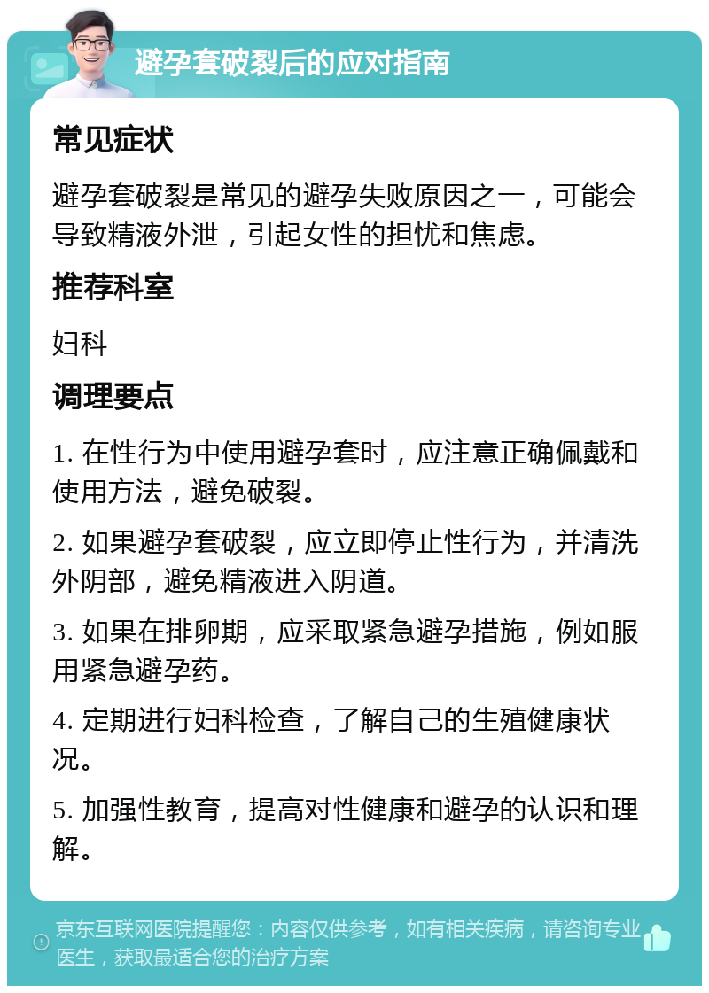 避孕套破裂后的应对指南 常见症状 避孕套破裂是常见的避孕失败原因之一，可能会导致精液外泄，引起女性的担忧和焦虑。 推荐科室 妇科 调理要点 1. 在性行为中使用避孕套时，应注意正确佩戴和使用方法，避免破裂。 2. 如果避孕套破裂，应立即停止性行为，并清洗外阴部，避免精液进入阴道。 3. 如果在排卵期，应采取紧急避孕措施，例如服用紧急避孕药。 4. 定期进行妇科检查，了解自己的生殖健康状况。 5. 加强性教育，提高对性健康和避孕的认识和理解。