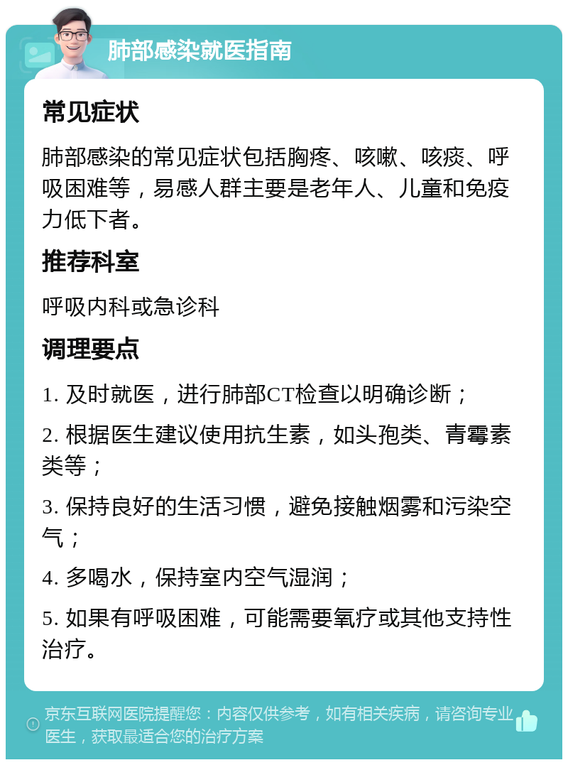 肺部感染就医指南 常见症状 肺部感染的常见症状包括胸疼、咳嗽、咳痰、呼吸困难等，易感人群主要是老年人、儿童和免疫力低下者。 推荐科室 呼吸内科或急诊科 调理要点 1. 及时就医，进行肺部CT检查以明确诊断； 2. 根据医生建议使用抗生素，如头孢类、青霉素类等； 3. 保持良好的生活习惯，避免接触烟雾和污染空气； 4. 多喝水，保持室内空气湿润； 5. 如果有呼吸困难，可能需要氧疗或其他支持性治疗。