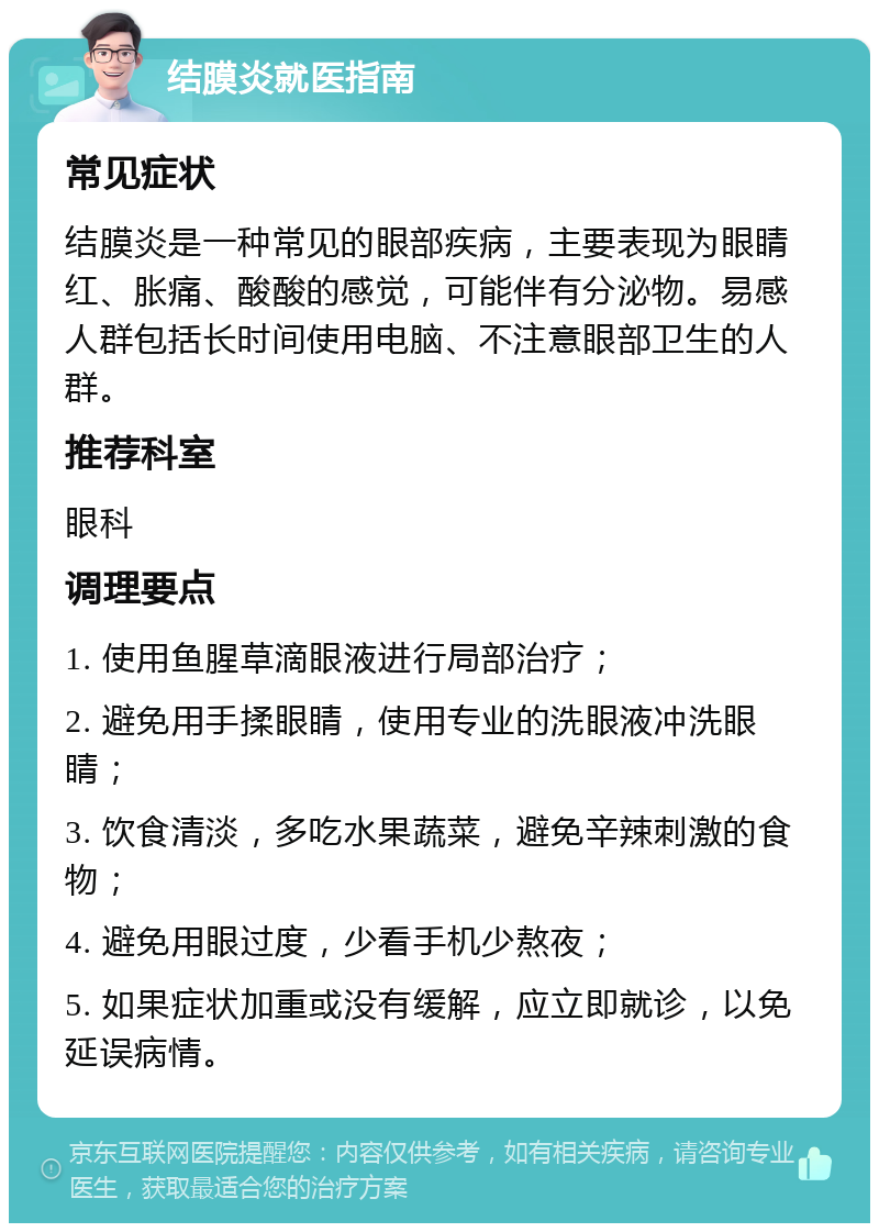 结膜炎就医指南 常见症状 结膜炎是一种常见的眼部疾病，主要表现为眼睛红、胀痛、酸酸的感觉，可能伴有分泌物。易感人群包括长时间使用电脑、不注意眼部卫生的人群。 推荐科室 眼科 调理要点 1. 使用鱼腥草滴眼液进行局部治疗； 2. 避免用手揉眼睛，使用专业的洗眼液冲洗眼睛； 3. 饮食清淡，多吃水果蔬菜，避免辛辣刺激的食物； 4. 避免用眼过度，少看手机少熬夜； 5. 如果症状加重或没有缓解，应立即就诊，以免延误病情。