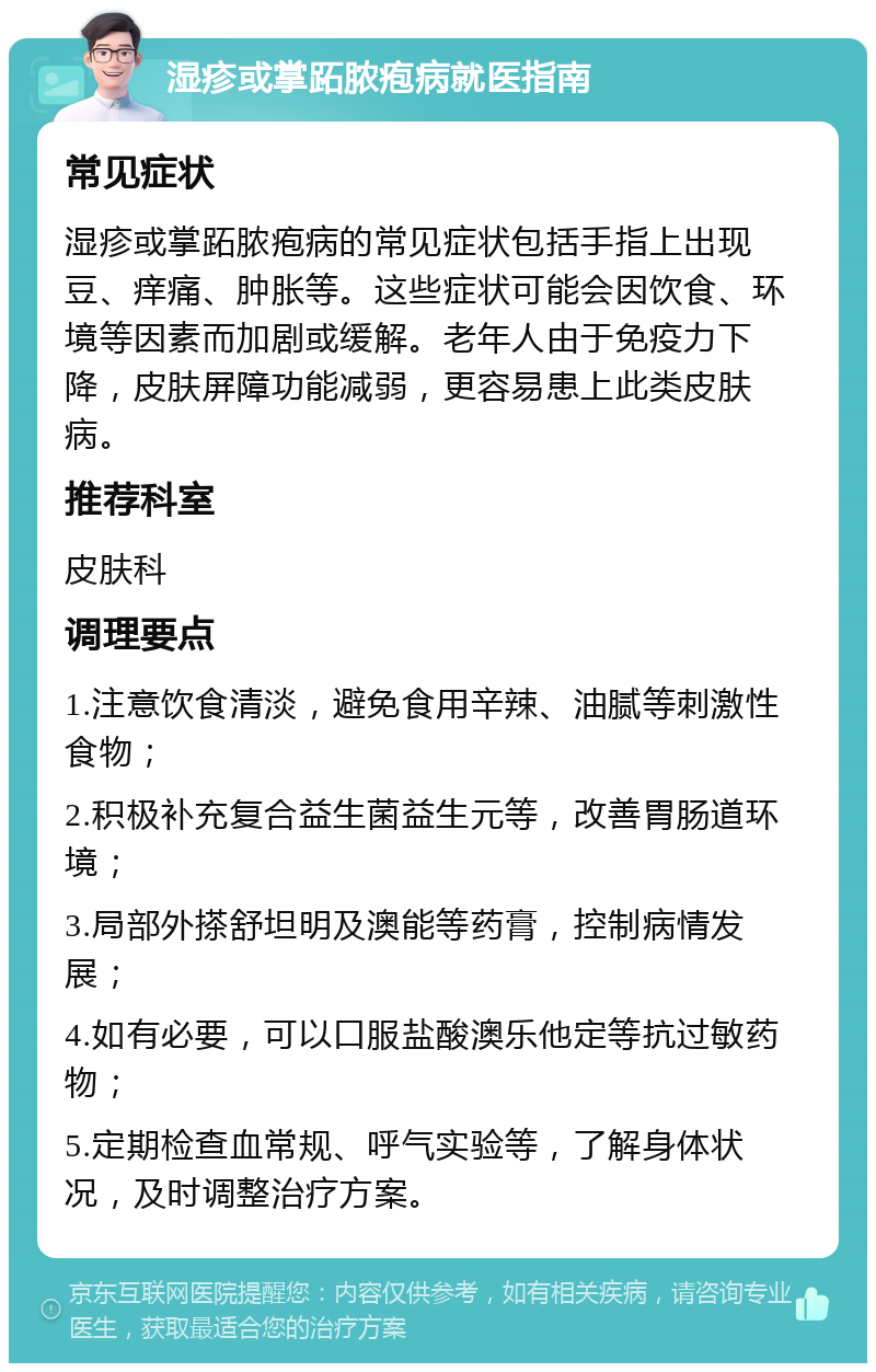 湿疹或掌跖脓疱病就医指南 常见症状 湿疹或掌跖脓疱病的常见症状包括手指上出现豆、痒痛、肿胀等。这些症状可能会因饮食、环境等因素而加剧或缓解。老年人由于免疫力下降，皮肤屏障功能减弱，更容易患上此类皮肤病。 推荐科室 皮肤科 调理要点 1.注意饮食清淡，避免食用辛辣、油腻等刺激性食物； 2.积极补充复合益生菌益生元等，改善胃肠道环境； 3.局部外搽舒坦明及澳能等药膏，控制病情发展； 4.如有必要，可以口服盐酸澳乐他定等抗过敏药物； 5.定期检查血常规、呼气实验等，了解身体状况，及时调整治疗方案。