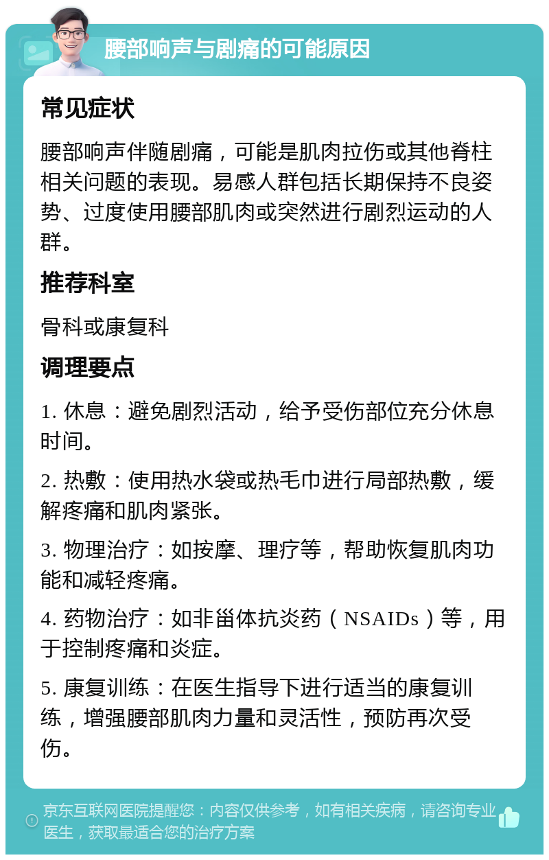 腰部响声与剧痛的可能原因 常见症状 腰部响声伴随剧痛，可能是肌肉拉伤或其他脊柱相关问题的表现。易感人群包括长期保持不良姿势、过度使用腰部肌肉或突然进行剧烈运动的人群。 推荐科室 骨科或康复科 调理要点 1. 休息：避免剧烈活动，给予受伤部位充分休息时间。 2. 热敷：使用热水袋或热毛巾进行局部热敷，缓解疼痛和肌肉紧张。 3. 物理治疗：如按摩、理疗等，帮助恢复肌肉功能和减轻疼痛。 4. 药物治疗：如非甾体抗炎药（NSAIDs）等，用于控制疼痛和炎症。 5. 康复训练：在医生指导下进行适当的康复训练，增强腰部肌肉力量和灵活性，预防再次受伤。