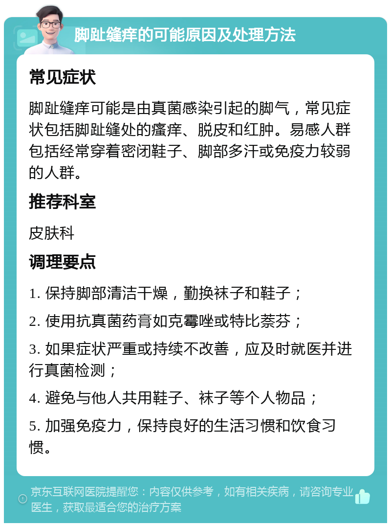 脚趾缝痒的可能原因及处理方法 常见症状 脚趾缝痒可能是由真菌感染引起的脚气，常见症状包括脚趾缝处的瘙痒、脱皮和红肿。易感人群包括经常穿着密闭鞋子、脚部多汗或免疫力较弱的人群。 推荐科室 皮肤科 调理要点 1. 保持脚部清洁干燥，勤换袜子和鞋子； 2. 使用抗真菌药膏如克霉唑或特比萘芬； 3. 如果症状严重或持续不改善，应及时就医并进行真菌检测； 4. 避免与他人共用鞋子、袜子等个人物品； 5. 加强免疫力，保持良好的生活习惯和饮食习惯。