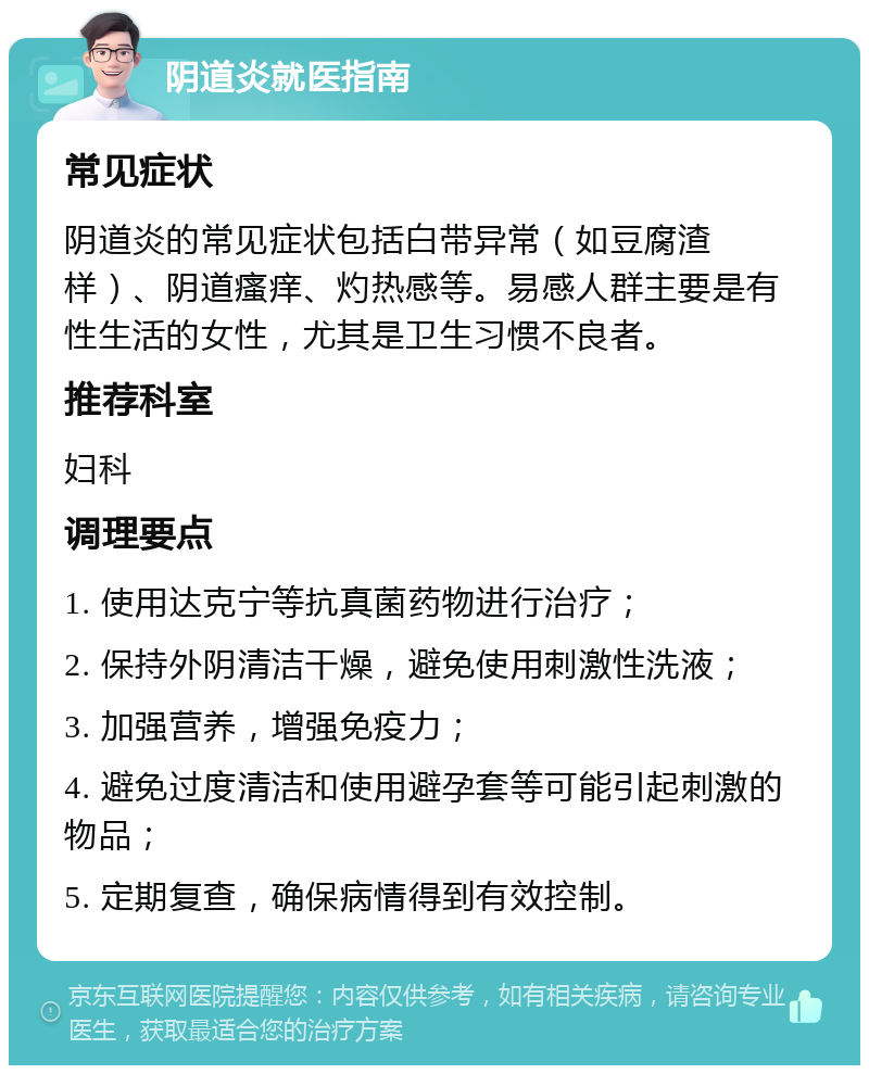 阴道炎就医指南 常见症状 阴道炎的常见症状包括白带异常（如豆腐渣样）、阴道瘙痒、灼热感等。易感人群主要是有性生活的女性，尤其是卫生习惯不良者。 推荐科室 妇科 调理要点 1. 使用达克宁等抗真菌药物进行治疗； 2. 保持外阴清洁干燥，避免使用刺激性洗液； 3. 加强营养，增强免疫力； 4. 避免过度清洁和使用避孕套等可能引起刺激的物品； 5. 定期复查，确保病情得到有效控制。