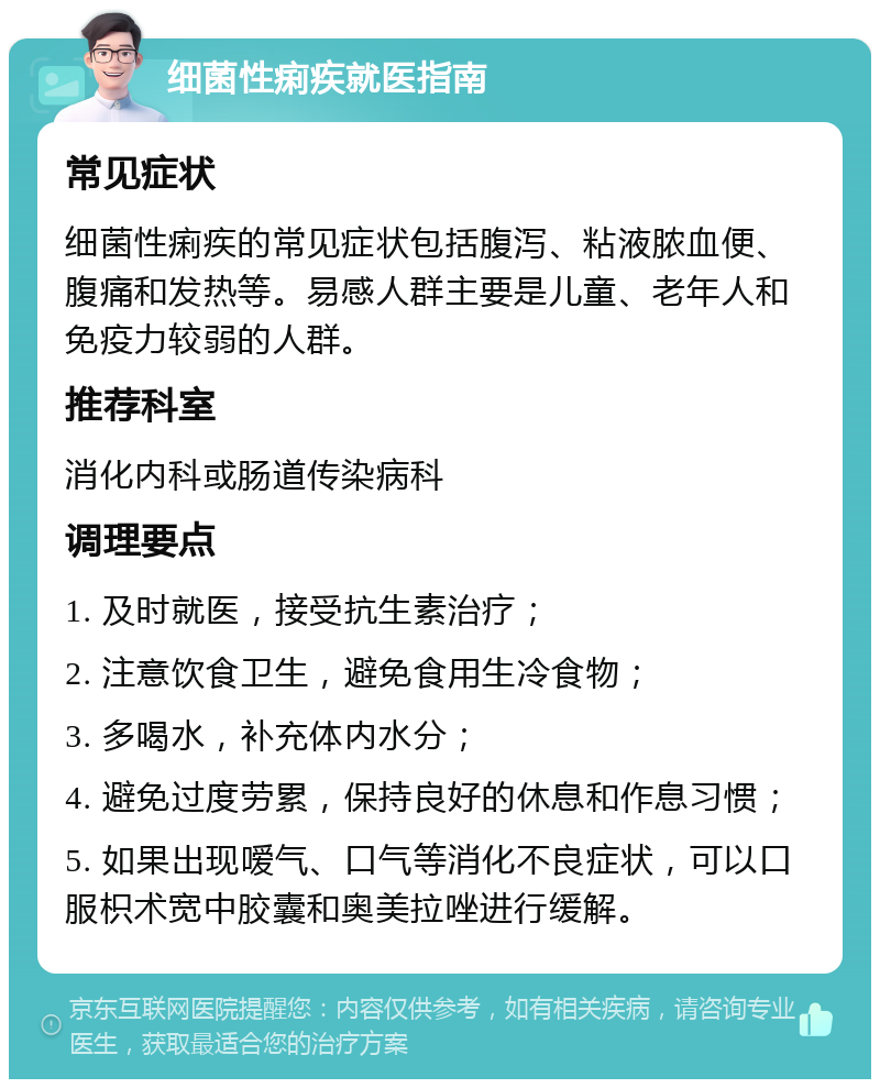 细菌性痢疾就医指南 常见症状 细菌性痢疾的常见症状包括腹泻、粘液脓血便、腹痛和发热等。易感人群主要是儿童、老年人和免疫力较弱的人群。 推荐科室 消化内科或肠道传染病科 调理要点 1. 及时就医，接受抗生素治疗； 2. 注意饮食卫生，避免食用生冷食物； 3. 多喝水，补充体内水分； 4. 避免过度劳累，保持良好的休息和作息习惯； 5. 如果出现嗳气、口气等消化不良症状，可以口服枳术宽中胶囊和奥美拉唑进行缓解。