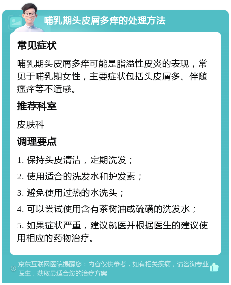 哺乳期头皮屑多痒的处理方法 常见症状 哺乳期头皮屑多痒可能是脂溢性皮炎的表现，常见于哺乳期女性，主要症状包括头皮屑多、伴随瘙痒等不适感。 推荐科室 皮肤科 调理要点 1. 保持头皮清洁，定期洗发； 2. 使用适合的洗发水和护发素； 3. 避免使用过热的水洗头； 4. 可以尝试使用含有茶树油或硫磺的洗发水； 5. 如果症状严重，建议就医并根据医生的建议使用相应的药物治疗。