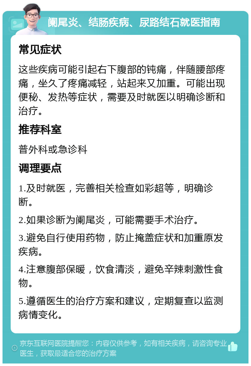 阑尾炎、结肠疾病、尿路结石就医指南 常见症状 这些疾病可能引起右下腹部的钝痛，伴随腰部疼痛，坐久了疼痛减轻，站起来又加重。可能出现便秘、发热等症状，需要及时就医以明确诊断和治疗。 推荐科室 普外科或急诊科 调理要点 1.及时就医，完善相关检查如彩超等，明确诊断。 2.如果诊断为阑尾炎，可能需要手术治疗。 3.避免自行使用药物，防止掩盖症状和加重原发疾病。 4.注意腹部保暖，饮食清淡，避免辛辣刺激性食物。 5.遵循医生的治疗方案和建议，定期复查以监测病情变化。