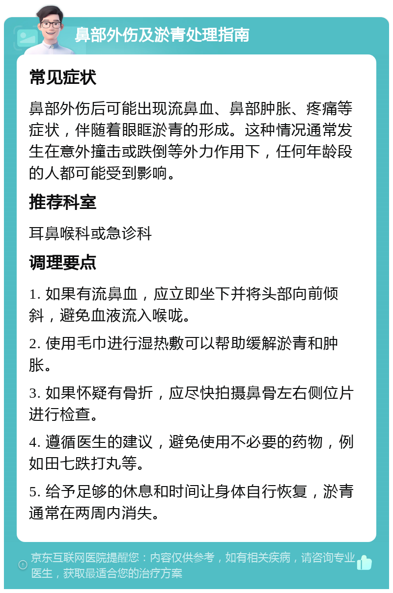 鼻部外伤及淤青处理指南 常见症状 鼻部外伤后可能出现流鼻血、鼻部肿胀、疼痛等症状，伴随着眼眶淤青的形成。这种情况通常发生在意外撞击或跌倒等外力作用下，任何年龄段的人都可能受到影响。 推荐科室 耳鼻喉科或急诊科 调理要点 1. 如果有流鼻血，应立即坐下并将头部向前倾斜，避免血液流入喉咙。 2. 使用毛巾进行湿热敷可以帮助缓解淤青和肿胀。 3. 如果怀疑有骨折，应尽快拍摄鼻骨左右侧位片进行检查。 4. 遵循医生的建议，避免使用不必要的药物，例如田七跌打丸等。 5. 给予足够的休息和时间让身体自行恢复，淤青通常在两周内消失。