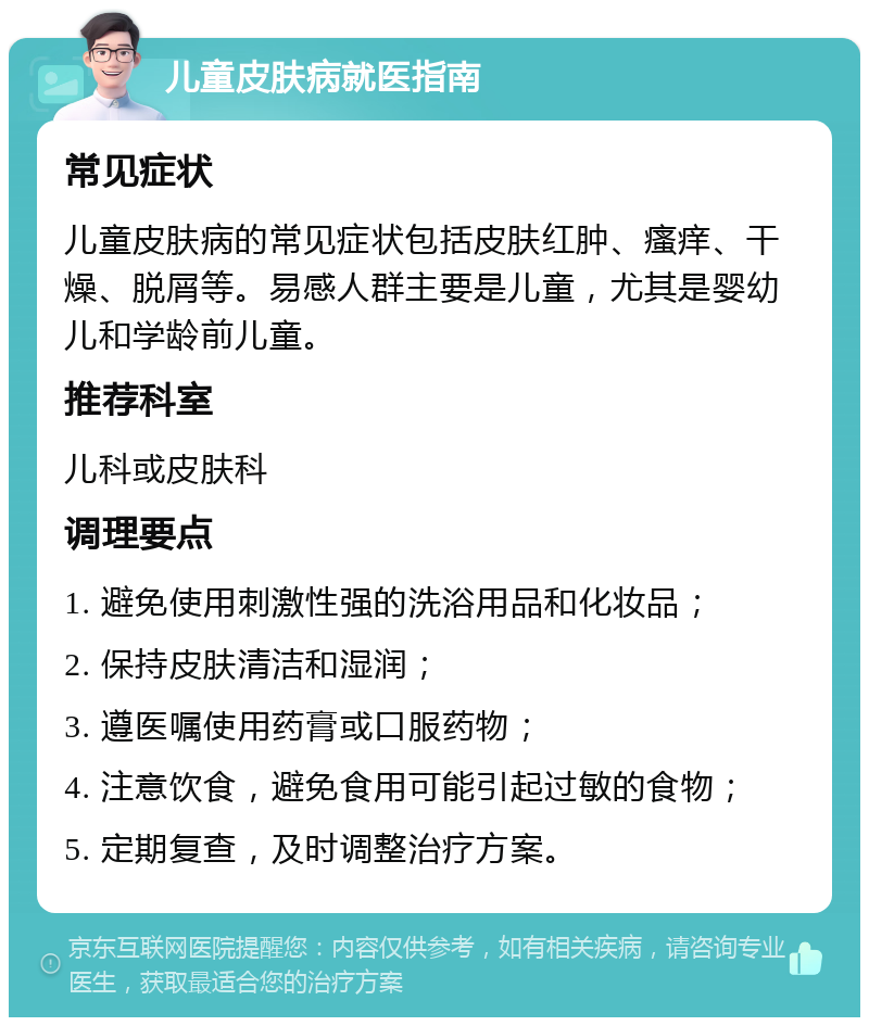 儿童皮肤病就医指南 常见症状 儿童皮肤病的常见症状包括皮肤红肿、瘙痒、干燥、脱屑等。易感人群主要是儿童，尤其是婴幼儿和学龄前儿童。 推荐科室 儿科或皮肤科 调理要点 1. 避免使用刺激性强的洗浴用品和化妆品； 2. 保持皮肤清洁和湿润； 3. 遵医嘱使用药膏或口服药物； 4. 注意饮食，避免食用可能引起过敏的食物； 5. 定期复查，及时调整治疗方案。