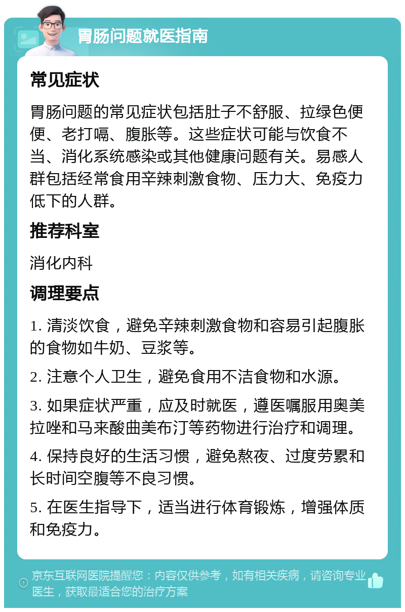 胃肠问题就医指南 常见症状 胃肠问题的常见症状包括肚子不舒服、拉绿色便便、老打嗝、腹胀等。这些症状可能与饮食不当、消化系统感染或其他健康问题有关。易感人群包括经常食用辛辣刺激食物、压力大、免疫力低下的人群。 推荐科室 消化内科 调理要点 1. 清淡饮食，避免辛辣刺激食物和容易引起腹胀的食物如牛奶、豆浆等。 2. 注意个人卫生，避免食用不洁食物和水源。 3. 如果症状严重，应及时就医，遵医嘱服用奥美拉唑和马来酸曲美布汀等药物进行治疗和调理。 4. 保持良好的生活习惯，避免熬夜、过度劳累和长时间空腹等不良习惯。 5. 在医生指导下，适当进行体育锻炼，增强体质和免疫力。