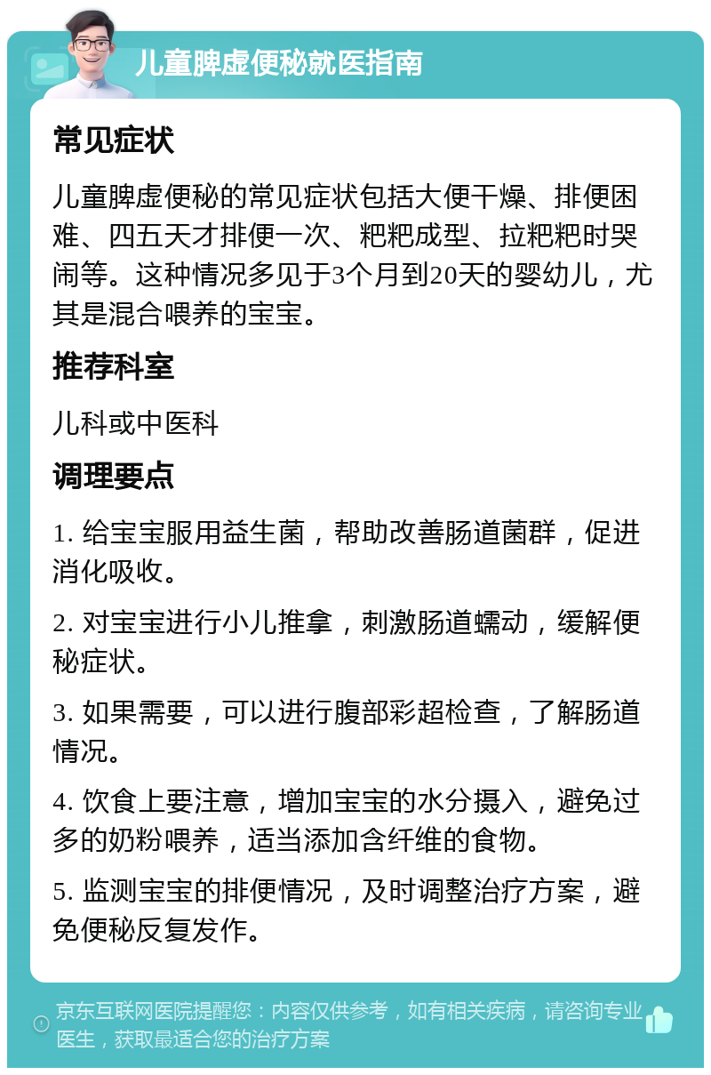 儿童脾虚便秘就医指南 常见症状 儿童脾虚便秘的常见症状包括大便干燥、排便困难、四五天才排便一次、粑粑成型、拉粑粑时哭闹等。这种情况多见于3个月到20天的婴幼儿，尤其是混合喂养的宝宝。 推荐科室 儿科或中医科 调理要点 1. 给宝宝服用益生菌，帮助改善肠道菌群，促进消化吸收。 2. 对宝宝进行小儿推拿，刺激肠道蠕动，缓解便秘症状。 3. 如果需要，可以进行腹部彩超检查，了解肠道情况。 4. 饮食上要注意，增加宝宝的水分摄入，避免过多的奶粉喂养，适当添加含纤维的食物。 5. 监测宝宝的排便情况，及时调整治疗方案，避免便秘反复发作。