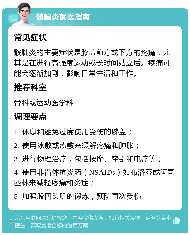 髌腱炎就医指南 常见症状 髌腱炎的主要症状是膝盖前方或下方的疼痛，尤其是在进行高强度运动或长时间站立后。疼痛可能会逐渐加剧，影响日常生活和工作。 推荐科室 骨科或运动医学科 调理要点 1. 休息和避免过度使用受伤的膝盖； 2. 使用冰敷或热敷来缓解疼痛和肿胀； 3. 进行物理治疗，包括按摩、牵引和电疗等； 4. 使用非甾体抗炎药（NSAIDs）如布洛芬或阿司匹林来减轻疼痛和炎症； 5. 加强股四头肌的锻炼，预防再次受伤。