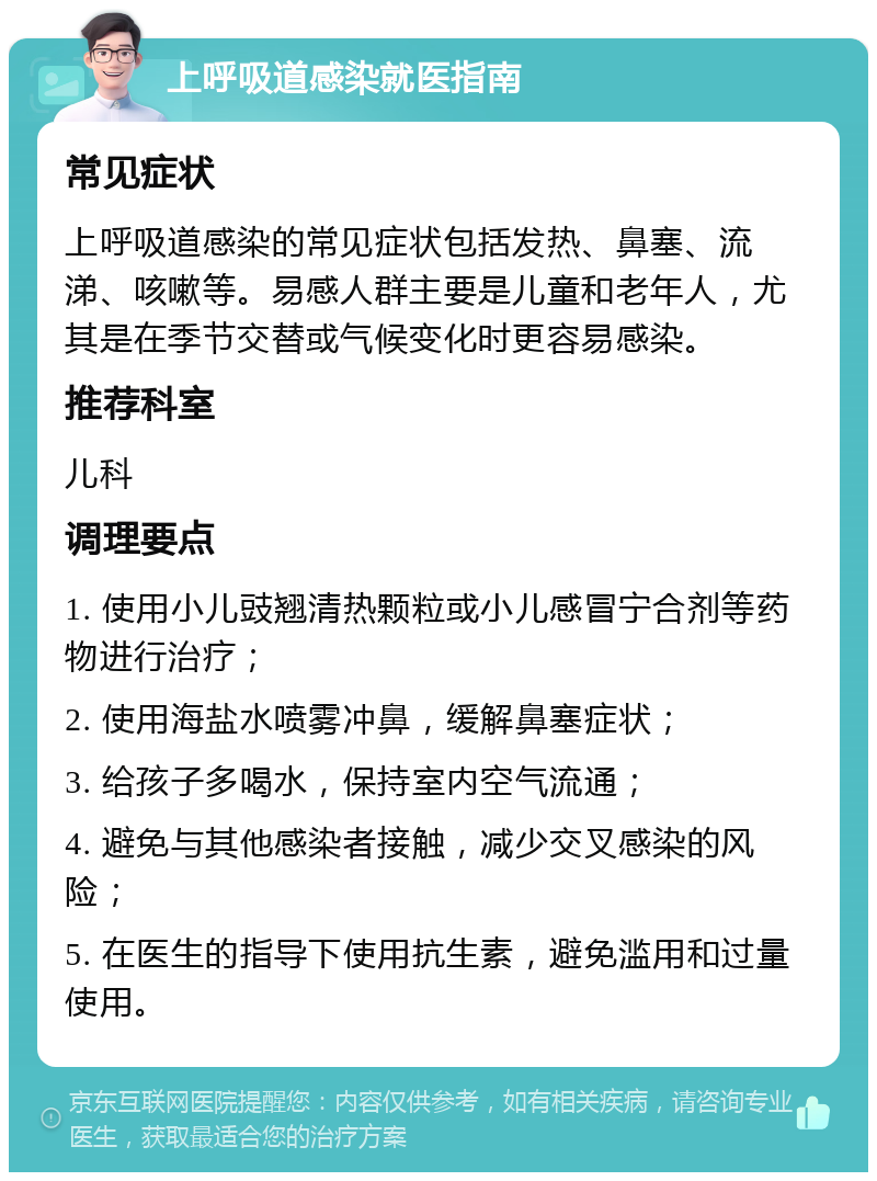 上呼吸道感染就医指南 常见症状 上呼吸道感染的常见症状包括发热、鼻塞、流涕、咳嗽等。易感人群主要是儿童和老年人，尤其是在季节交替或气候变化时更容易感染。 推荐科室 儿科 调理要点 1. 使用小儿豉翘清热颗粒或小儿感冒宁合剂等药物进行治疗； 2. 使用海盐水喷雾冲鼻，缓解鼻塞症状； 3. 给孩子多喝水，保持室内空气流通； 4. 避免与其他感染者接触，减少交叉感染的风险； 5. 在医生的指导下使用抗生素，避免滥用和过量使用。