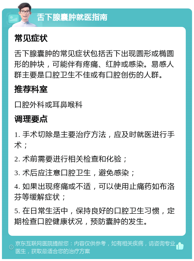 舌下腺囊肿就医指南 常见症状 舌下腺囊肿的常见症状包括舌下出现圆形或椭圆形的肿块，可能伴有疼痛、红肿或感染。易感人群主要是口腔卫生不佳或有口腔创伤的人群。 推荐科室 口腔外科或耳鼻喉科 调理要点 1. 手术切除是主要治疗方法，应及时就医进行手术； 2. 术前需要进行相关检查和化验； 3. 术后应注意口腔卫生，避免感染； 4. 如果出现疼痛或不适，可以使用止痛药如布洛芬等缓解症状； 5. 在日常生活中，保持良好的口腔卫生习惯，定期检查口腔健康状况，预防囊肿的发生。