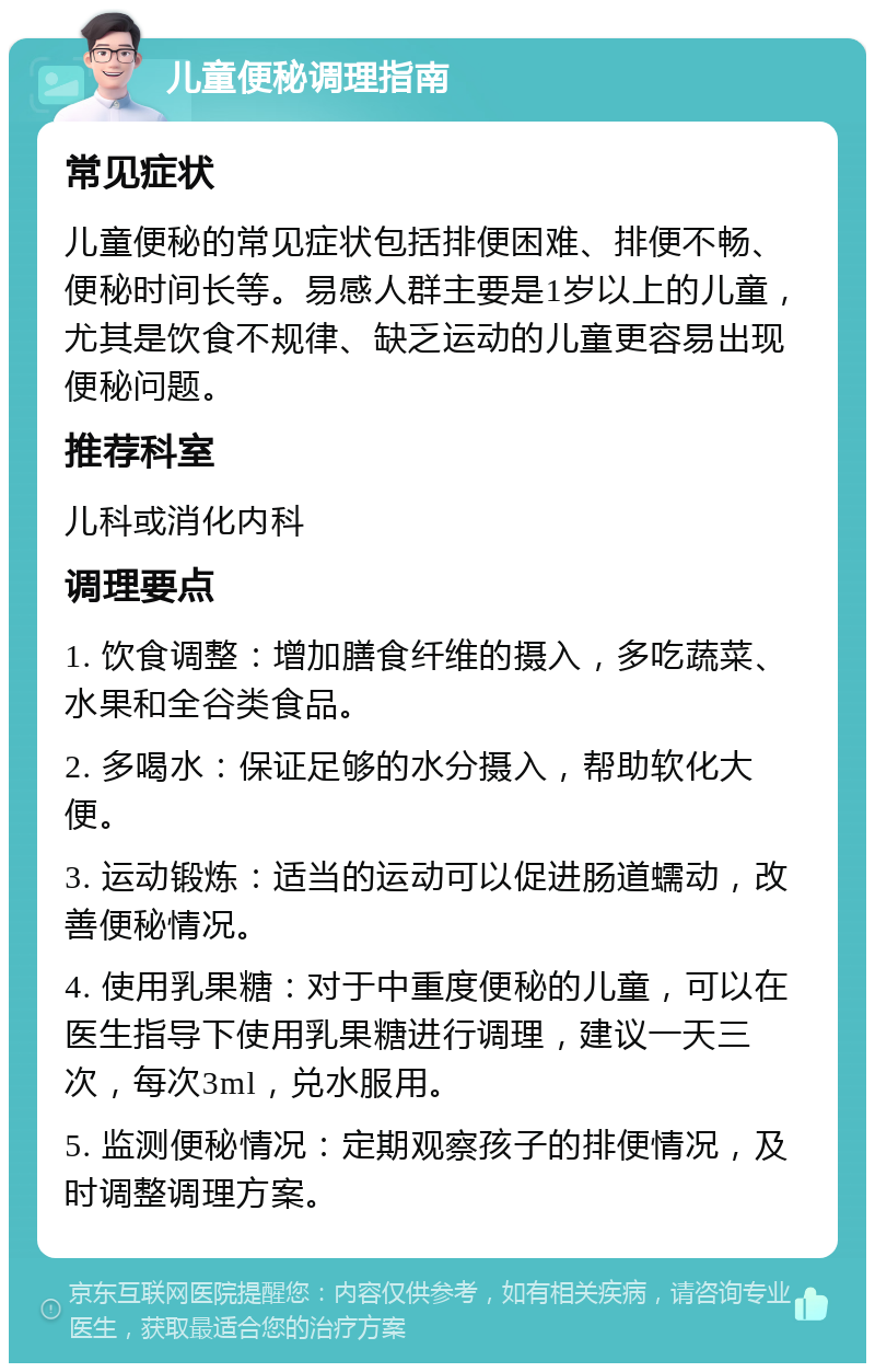 儿童便秘调理指南 常见症状 儿童便秘的常见症状包括排便困难、排便不畅、便秘时间长等。易感人群主要是1岁以上的儿童，尤其是饮食不规律、缺乏运动的儿童更容易出现便秘问题。 推荐科室 儿科或消化内科 调理要点 1. 饮食调整：增加膳食纤维的摄入，多吃蔬菜、水果和全谷类食品。 2. 多喝水：保证足够的水分摄入，帮助软化大便。 3. 运动锻炼：适当的运动可以促进肠道蠕动，改善便秘情况。 4. 使用乳果糖：对于中重度便秘的儿童，可以在医生指导下使用乳果糖进行调理，建议一天三次，每次3ml，兑水服用。 5. 监测便秘情况：定期观察孩子的排便情况，及时调整调理方案。