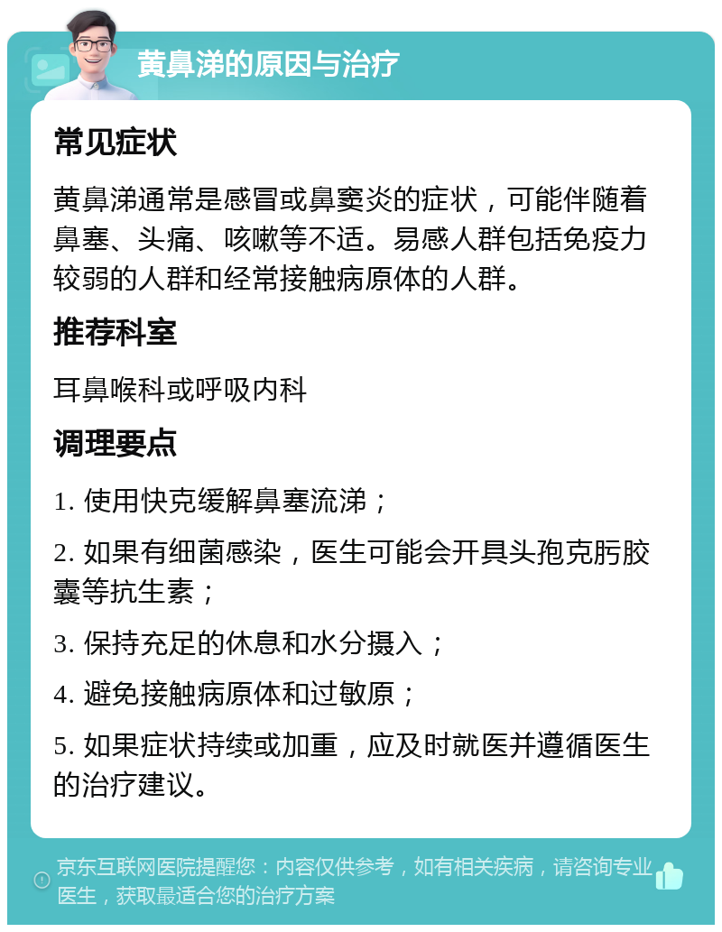 黄鼻涕的原因与治疗 常见症状 黄鼻涕通常是感冒或鼻窦炎的症状，可能伴随着鼻塞、头痛、咳嗽等不适。易感人群包括免疫力较弱的人群和经常接触病原体的人群。 推荐科室 耳鼻喉科或呼吸内科 调理要点 1. 使用快克缓解鼻塞流涕； 2. 如果有细菌感染，医生可能会开具头孢克肟胶囊等抗生素； 3. 保持充足的休息和水分摄入； 4. 避免接触病原体和过敏原； 5. 如果症状持续或加重，应及时就医并遵循医生的治疗建议。