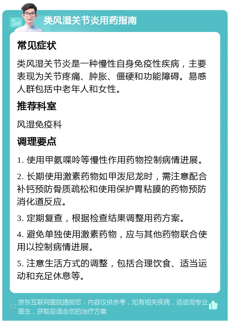 类风湿关节炎用药指南 常见症状 类风湿关节炎是一种慢性自身免疫性疾病，主要表现为关节疼痛、肿胀、僵硬和功能障碍。易感人群包括中老年人和女性。 推荐科室 风湿免疫科 调理要点 1. 使用甲氨喋呤等慢性作用药物控制病情进展。 2. 长期使用激素药物如甲泼尼龙时，需注意配合补钙预防骨质疏松和使用保护胃粘膜的药物预防消化道反应。 3. 定期复查，根据检查结果调整用药方案。 4. 避免单独使用激素药物，应与其他药物联合使用以控制病情进展。 5. 注意生活方式的调整，包括合理饮食、适当运动和充足休息等。