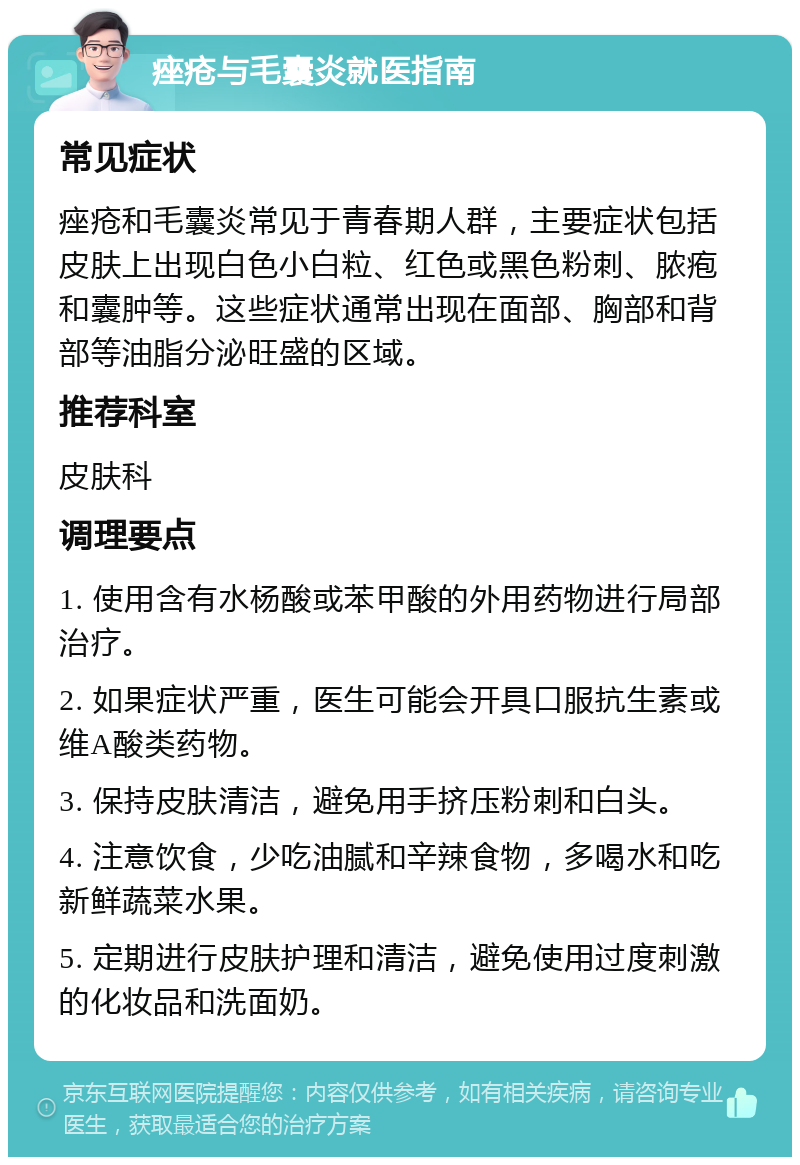 痤疮与毛囊炎就医指南 常见症状 痤疮和毛囊炎常见于青春期人群，主要症状包括皮肤上出现白色小白粒、红色或黑色粉刺、脓疱和囊肿等。这些症状通常出现在面部、胸部和背部等油脂分泌旺盛的区域。 推荐科室 皮肤科 调理要点 1. 使用含有水杨酸或苯甲酸的外用药物进行局部治疗。 2. 如果症状严重，医生可能会开具口服抗生素或维A酸类药物。 3. 保持皮肤清洁，避免用手挤压粉刺和白头。 4. 注意饮食，少吃油腻和辛辣食物，多喝水和吃新鲜蔬菜水果。 5. 定期进行皮肤护理和清洁，避免使用过度刺激的化妆品和洗面奶。