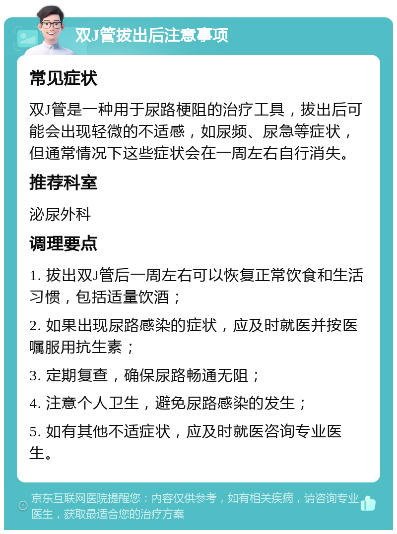 双J管拔出后注意事项 常见症状 双J管是一种用于尿路梗阻的治疗工具，拔出后可能会出现轻微的不适感，如尿频、尿急等症状，但通常情况下这些症状会在一周左右自行消失。 推荐科室 泌尿外科 调理要点 1. 拔出双J管后一周左右可以恢复正常饮食和生活习惯，包括适量饮酒； 2. 如果出现尿路感染的症状，应及时就医并按医嘱服用抗生素； 3. 定期复查，确保尿路畅通无阻； 4. 注意个人卫生，避免尿路感染的发生； 5. 如有其他不适症状，应及时就医咨询专业医生。