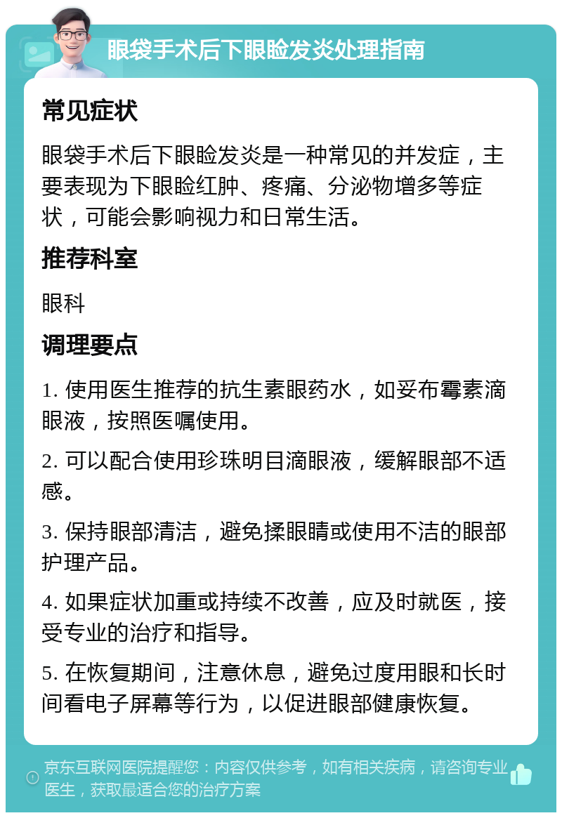 眼袋手术后下眼睑发炎处理指南 常见症状 眼袋手术后下眼睑发炎是一种常见的并发症，主要表现为下眼睑红肿、疼痛、分泌物增多等症状，可能会影响视力和日常生活。 推荐科室 眼科 调理要点 1. 使用医生推荐的抗生素眼药水，如妥布霉素滴眼液，按照医嘱使用。 2. 可以配合使用珍珠明目滴眼液，缓解眼部不适感。 3. 保持眼部清洁，避免揉眼睛或使用不洁的眼部护理产品。 4. 如果症状加重或持续不改善，应及时就医，接受专业的治疗和指导。 5. 在恢复期间，注意休息，避免过度用眼和长时间看电子屏幕等行为，以促进眼部健康恢复。