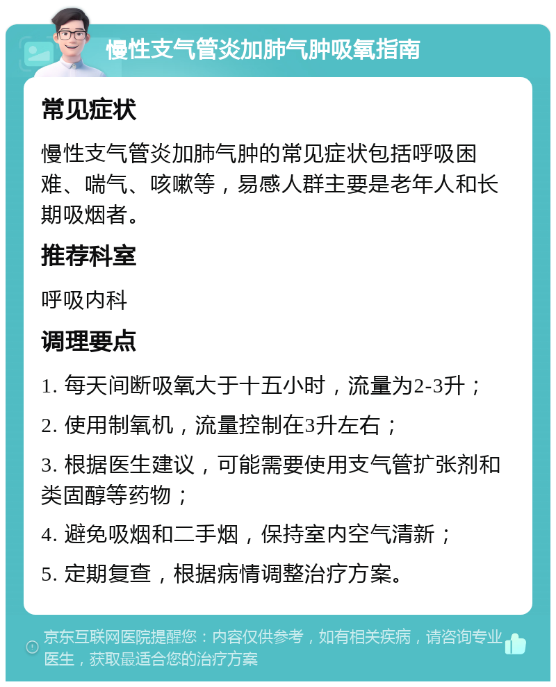 慢性支气管炎加肺气肿吸氧指南 常见症状 慢性支气管炎加肺气肿的常见症状包括呼吸困难、喘气、咳嗽等，易感人群主要是老年人和长期吸烟者。 推荐科室 呼吸内科 调理要点 1. 每天间断吸氧大于十五小时，流量为2-3升； 2. 使用制氧机，流量控制在3升左右； 3. 根据医生建议，可能需要使用支气管扩张剂和类固醇等药物； 4. 避免吸烟和二手烟，保持室内空气清新； 5. 定期复查，根据病情调整治疗方案。