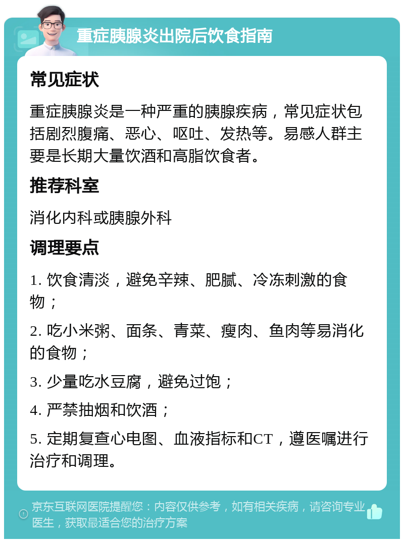 重症胰腺炎出院后饮食指南 常见症状 重症胰腺炎是一种严重的胰腺疾病，常见症状包括剧烈腹痛、恶心、呕吐、发热等。易感人群主要是长期大量饮酒和高脂饮食者。 推荐科室 消化内科或胰腺外科 调理要点 1. 饮食清淡，避免辛辣、肥腻、冷冻刺激的食物； 2. 吃小米粥、面条、青菜、瘦肉、鱼肉等易消化的食物； 3. 少量吃水豆腐，避免过饱； 4. 严禁抽烟和饮酒； 5. 定期复查心电图、血液指标和CT，遵医嘱进行治疗和调理。