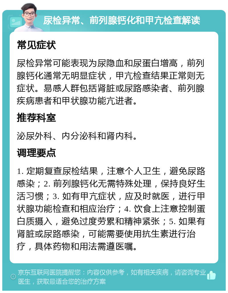 尿检异常、前列腺钙化和甲亢检查解读 常见症状 尿检异常可能表现为尿隐血和尿蛋白增高，前列腺钙化通常无明显症状，甲亢检查结果正常则无症状。易感人群包括肾脏或尿路感染者、前列腺疾病患者和甲状腺功能亢进者。 推荐科室 泌尿外科、内分泌科和肾内科。 调理要点 1. 定期复查尿检结果，注意个人卫生，避免尿路感染；2. 前列腺钙化无需特殊处理，保持良好生活习惯；3. 如有甲亢症状，应及时就医，进行甲状腺功能检查和相应治疗；4. 饮食上注意控制蛋白质摄入，避免过度劳累和精神紧张；5. 如果有肾脏或尿路感染，可能需要使用抗生素进行治疗，具体药物和用法需遵医嘱。