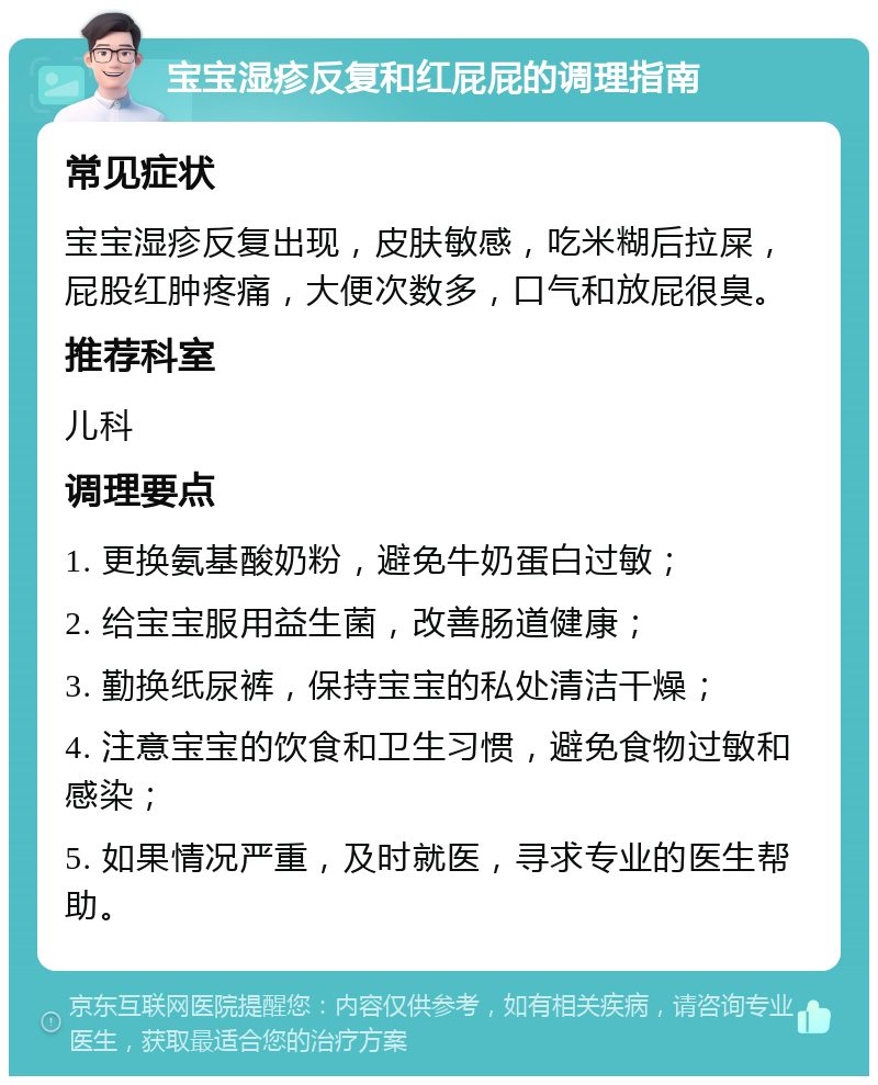 宝宝湿疹反复和红屁屁的调理指南 常见症状 宝宝湿疹反复出现，皮肤敏感，吃米糊后拉屎，屁股红肿疼痛，大便次数多，口气和放屁很臭。 推荐科室 儿科 调理要点 1. 更换氨基酸奶粉，避免牛奶蛋白过敏； 2. 给宝宝服用益生菌，改善肠道健康； 3. 勤换纸尿裤，保持宝宝的私处清洁干燥； 4. 注意宝宝的饮食和卫生习惯，避免食物过敏和感染； 5. 如果情况严重，及时就医，寻求专业的医生帮助。