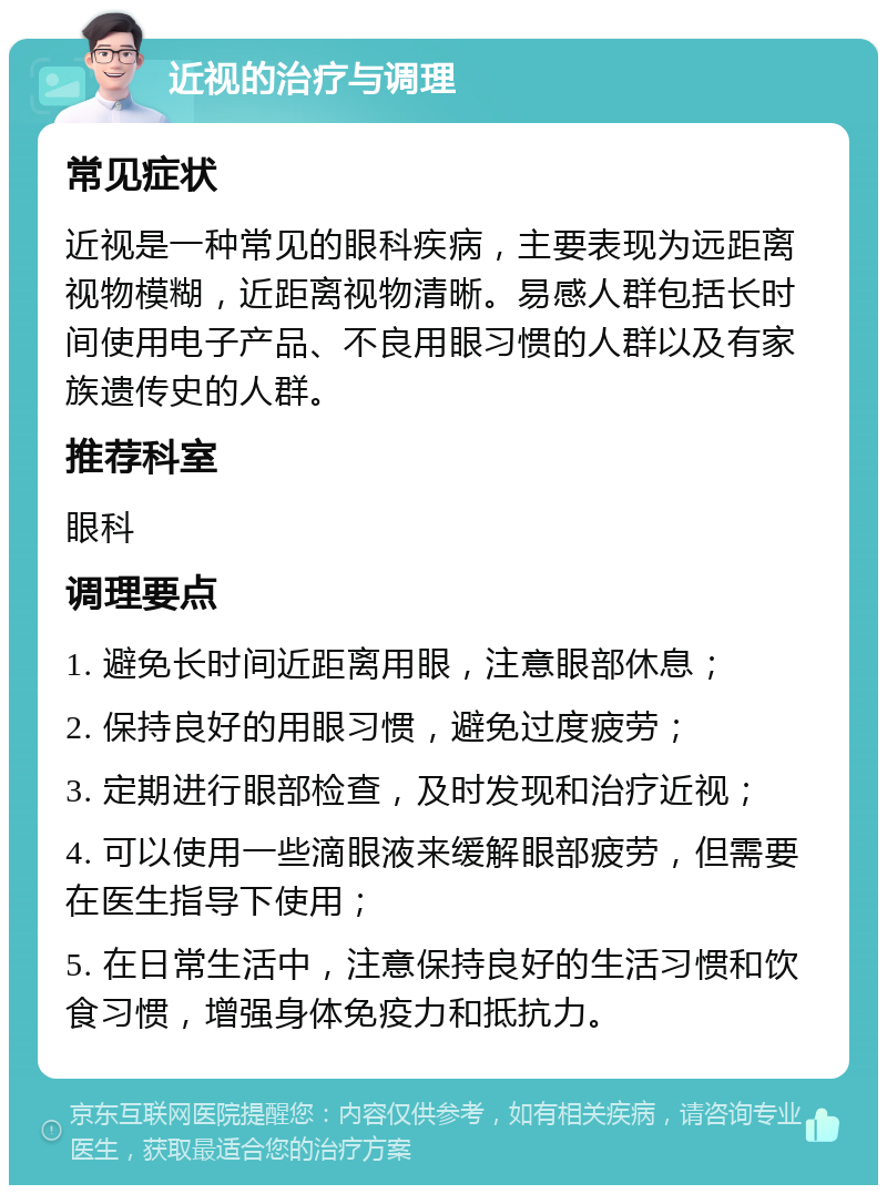 近视的治疗与调理 常见症状 近视是一种常见的眼科疾病，主要表现为远距离视物模糊，近距离视物清晰。易感人群包括长时间使用电子产品、不良用眼习惯的人群以及有家族遗传史的人群。 推荐科室 眼科 调理要点 1. 避免长时间近距离用眼，注意眼部休息； 2. 保持良好的用眼习惯，避免过度疲劳； 3. 定期进行眼部检查，及时发现和治疗近视； 4. 可以使用一些滴眼液来缓解眼部疲劳，但需要在医生指导下使用； 5. 在日常生活中，注意保持良好的生活习惯和饮食习惯，增强身体免疫力和抵抗力。