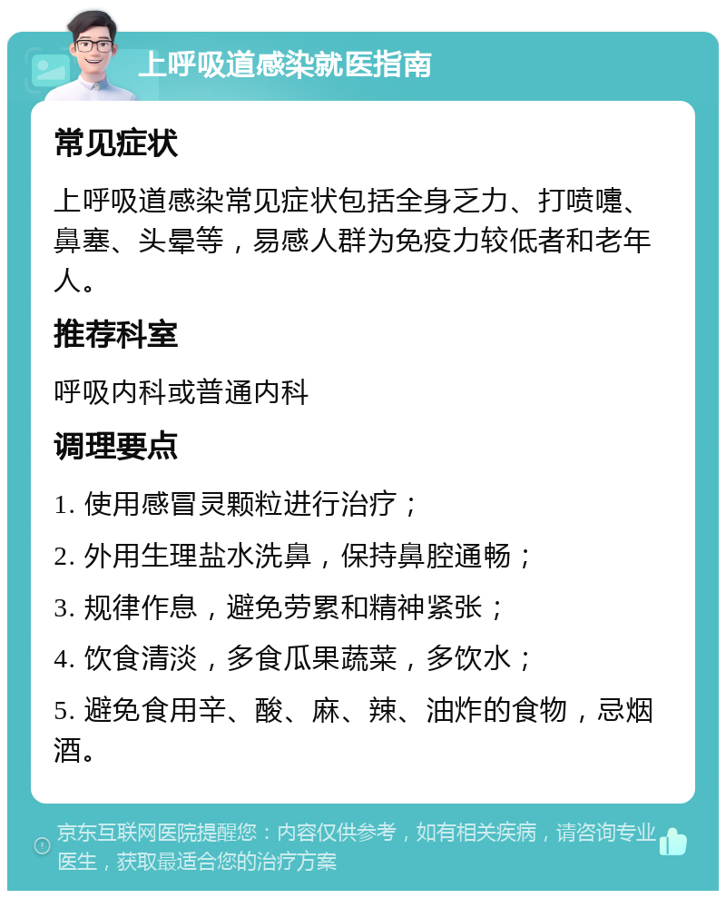 上呼吸道感染就医指南 常见症状 上呼吸道感染常见症状包括全身乏力、打喷嚏、鼻塞、头晕等，易感人群为免疫力较低者和老年人。 推荐科室 呼吸内科或普通内科 调理要点 1. 使用感冒灵颗粒进行治疗； 2. 外用生理盐水洗鼻，保持鼻腔通畅； 3. 规律作息，避免劳累和精神紧张； 4. 饮食清淡，多食瓜果蔬菜，多饮水； 5. 避免食用辛、酸、麻、辣、油炸的食物，忌烟酒。