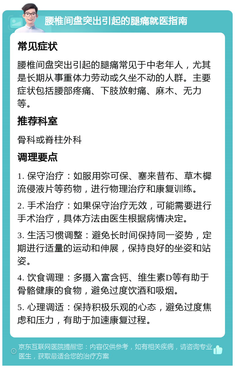 腰椎间盘突出引起的腿痛就医指南 常见症状 腰椎间盘突出引起的腿痛常见于中老年人，尤其是长期从事重体力劳动或久坐不动的人群。主要症状包括腰部疼痛、下肢放射痛、麻木、无力等。 推荐科室 骨科或脊柱外科 调理要点 1. 保守治疗：如服用弥可保、塞来昔布、草木樨流侵液片等药物，进行物理治疗和康复训练。 2. 手术治疗：如果保守治疗无效，可能需要进行手术治疗，具体方法由医生根据病情决定。 3. 生活习惯调整：避免长时间保持同一姿势，定期进行适量的运动和伸展，保持良好的坐姿和站姿。 4. 饮食调理：多摄入富含钙、维生素D等有助于骨骼健康的食物，避免过度饮酒和吸烟。 5. 心理调适：保持积极乐观的心态，避免过度焦虑和压力，有助于加速康复过程。